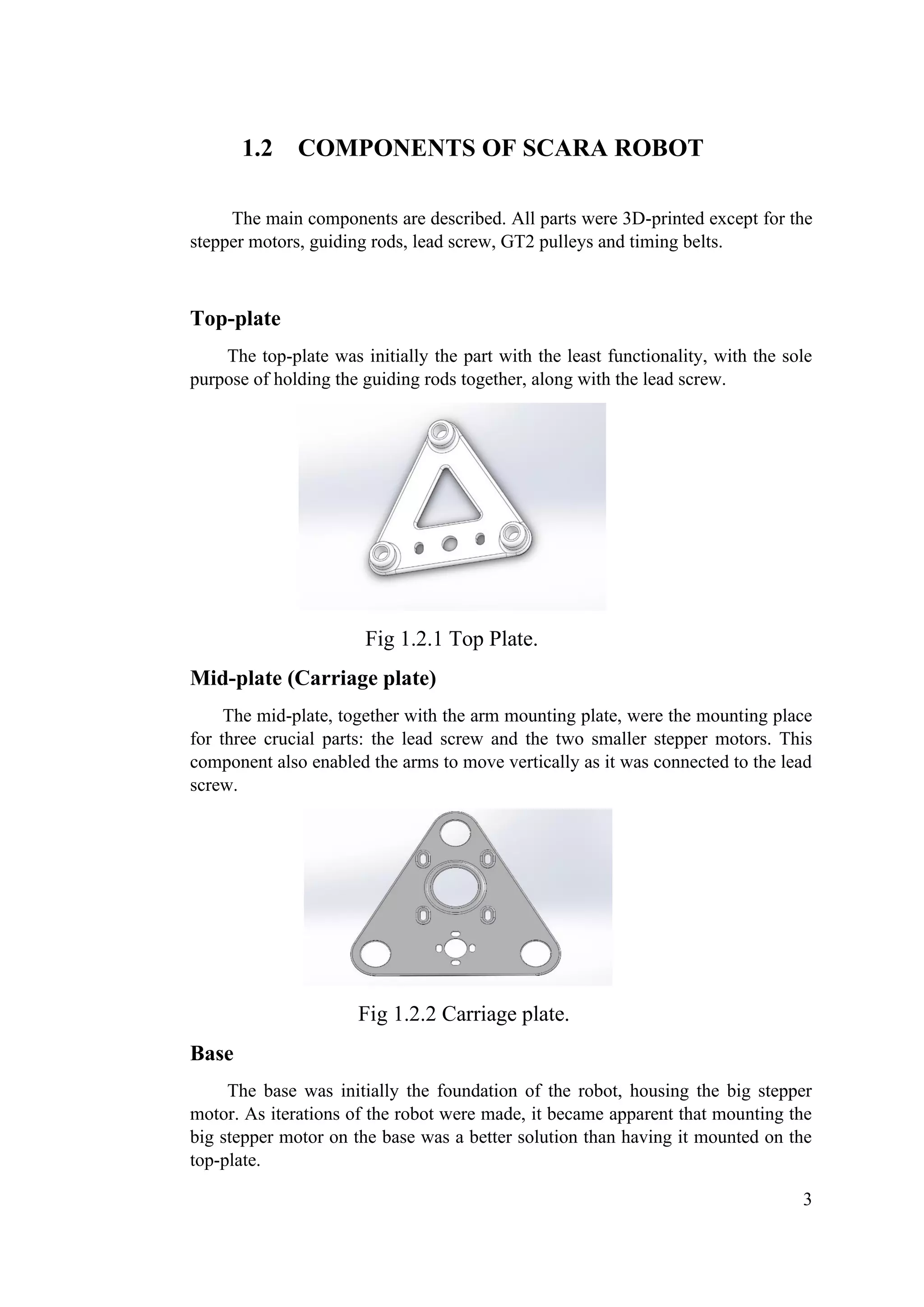 3
1.2 COMPONENTS OF SCARA ROBOT
The main components are described. All parts were 3D-printed except for the
stepper motors, guiding rods, lead screw, GT2 pulleys and timing belts.
Top-plate
The top-plate was initially the part with the least functionality, with the sole
purpose of holding the guiding rods together, along with the lead screw.
Fig 1.2.1 Top Plate.
Mid-plate (Carriage plate)
The mid-plate, together with the arm mounting plate, were the mounting place
for three crucial parts: the lead screw and the two smaller stepper motors. This
component also enabled the arms to move vertically as it was connected to the lead
screw.
Fig 1.2.2 Carriage plate.
Base
The base was initially the foundation of the robot, housing the big stepper
motor. As iterations of the robot were made, it became apparent that mounting the
big stepper motor on the base was a better solution than having it mounted on the
top-plate.
 