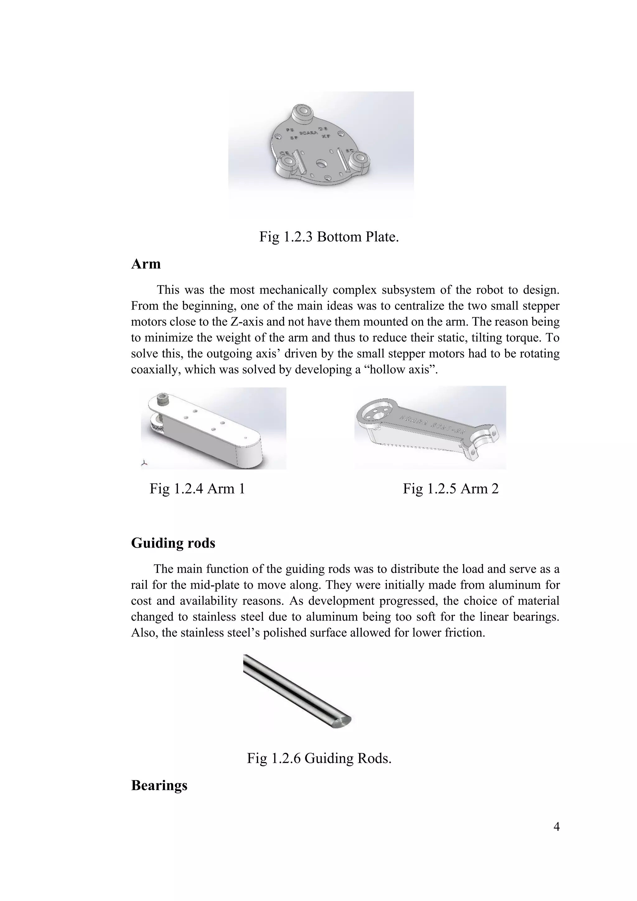 4
Fig 1.2.3 Bottom Plate.
Arm
This was the most mechanically complex subsystem of the robot to design.
From the beginning, one of the main ideas was to centralize the two small stepper
motors close to the Z-axis and not have them mounted on the arm. The reason being
to minimize the weight of the arm and thus to reduce their static, tilting torque. To
solve this, the outgoing axis’ driven by the small stepper motors had to be rotating
coaxially, which was solved by developing a “hollow axis”.
Fig 1.2.4 Arm 1 Fig 1.2.5 Arm 2
Guiding rods
The main function of the guiding rods was to distribute the load and serve as a
rail for the mid-plate to move along. They were initially made from aluminum for
cost and availability reasons. As development progressed, the choice of material
changed to stainless steel due to aluminum being too soft for the linear bearings.
Also, the stainless steel’s polished surface allowed for lower friction.
Fig 1.2.6 Guiding Rods.
Bearings
 