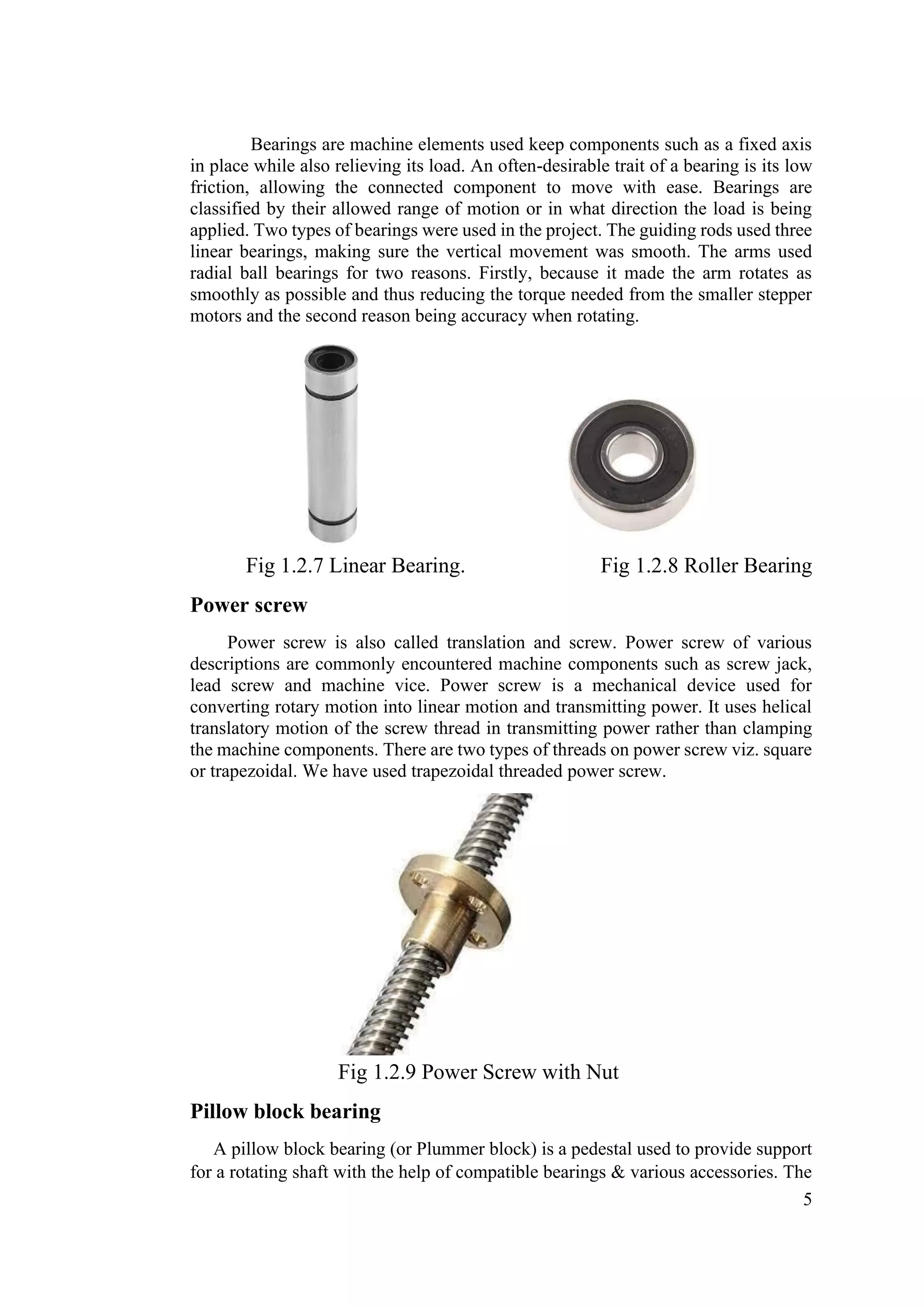5
Bearings are machine elements used keep components such as a fixed axis
in place while also relieving its load. An often-desirable trait of a bearing is its low
friction, allowing the connected component to move with ease. Bearings are
classified by their allowed range of motion or in what direction the load is being
applied. Two types of bearings were used in the project. The guiding rods used three
linear bearings, making sure the vertical movement was smooth. The arms used
radial ball bearings for two reasons. Firstly, because it made the arm rotates as
smoothly as possible and thus reducing the torque needed from the smaller stepper
motors and the second reason being accuracy when rotating.
Fig 1.2.7 Linear Bearing. Fig 1.2.8 Roller Bearing
Power screw
Power screw is also called translation and screw. Power screw of various
descriptions are commonly encountered machine components such as screw jack,
lead screw and machine vice. Power screw is a mechanical device used for
converting rotary motion into linear motion and transmitting power. It uses helical
translatory motion of the screw thread in transmitting power rather than clamping
the machine components. There are two types of threads on power screw viz. square
or trapezoidal. We have used trapezoidal threaded power screw.
Fig 1.2.9 Power Screw with Nut
Pillow block bearing
A pillow block bearing (or Plummer block) is a pedestal used to provide support
for a rotating shaft with the help of compatible bearings & various accessories. The
 
