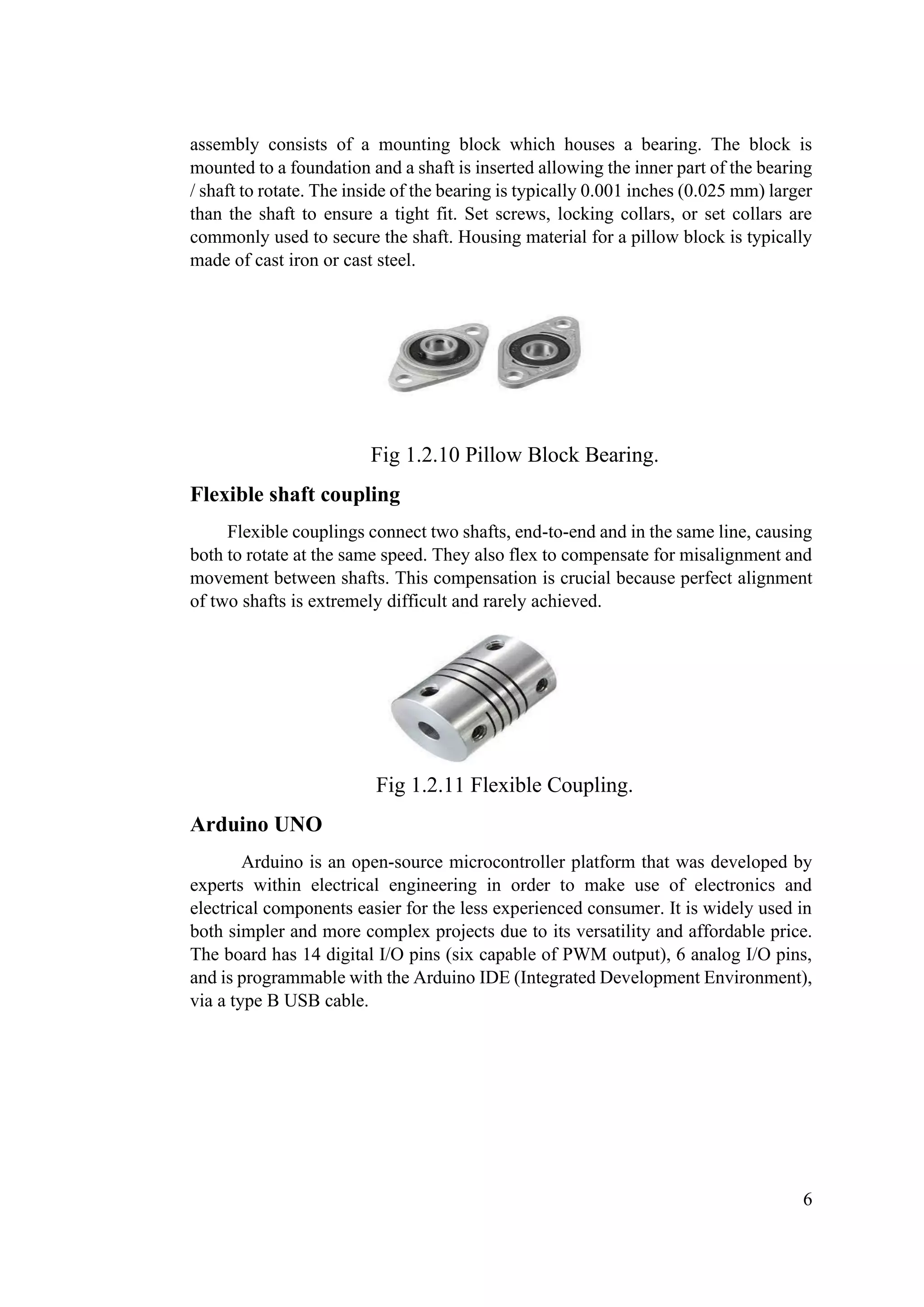6
assembly consists of a mounting block which houses a bearing. The block is
mounted to a foundation and a shaft is inserted allowing the inner part of the bearing
/ shaft to rotate. The inside of the bearing is typically 0.001 inches (0.025 mm) larger
than the shaft to ensure a tight fit. Set screws, locking collars, or set collars are
commonly used to secure the shaft. Housing material for a pillow block is typically
made of cast iron or cast steel.
Fig 1.2.10 Pillow Block Bearing.
Flexible shaft coupling
Flexible couplings connect two shafts, end-to-end and in the same line, causing
both to rotate at the same speed. They also flex to compensate for misalignment and
movement between shafts. This compensation is crucial because perfect alignment
of two shafts is extremely difficult and rarely achieved.
Fig 1.2.11 Flexible Coupling.
Arduino UNO
Arduino is an open-source microcontroller platform that was developed by
experts within electrical engineering in order to make use of electronics and
electrical components easier for the less experienced consumer. It is widely used in
both simpler and more complex projects due to its versatility and affordable price.
The board has 14 digital I/O pins (six capable of PWM output), 6 analog I/O pins,
and is programmable with the Arduino IDE (Integrated Development Environment),
via a type B USB cable.
 