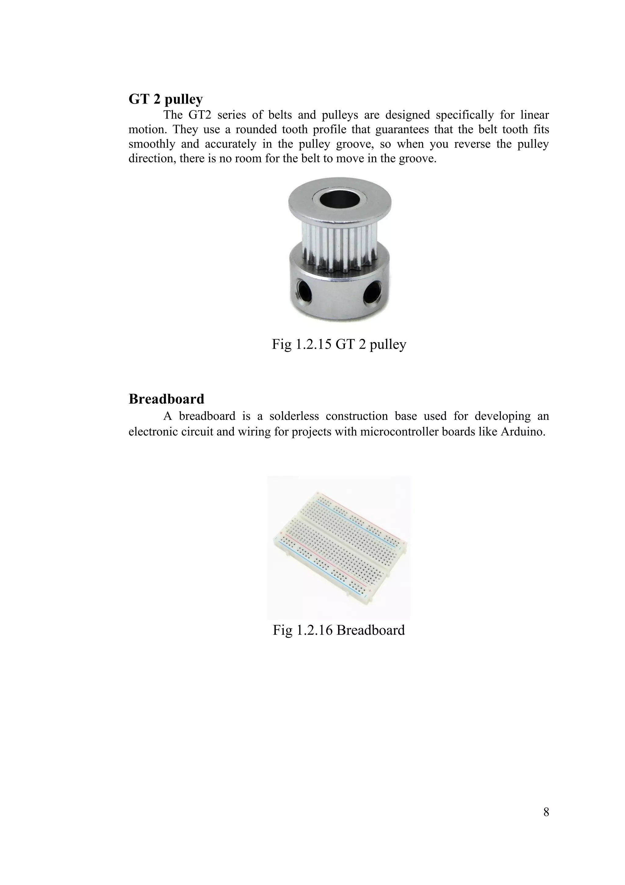8
GT 2 pulley
The GT2 series of belts and pulleys are designed specifically for linear
motion. They use a rounded tooth profile that guarantees that the belt tooth fits
smoothly and accurately in the pulley groove, so when you reverse the pulley
direction, there is no room for the belt to move in the groove.
Fig 1.2.15 GT 2 pulley
Breadboard
A breadboard is a solderless construction base used for developing an
electronic circuit and wiring for projects with microcontroller boards like Arduino.
Fig 1.2.16 Breadboard
 