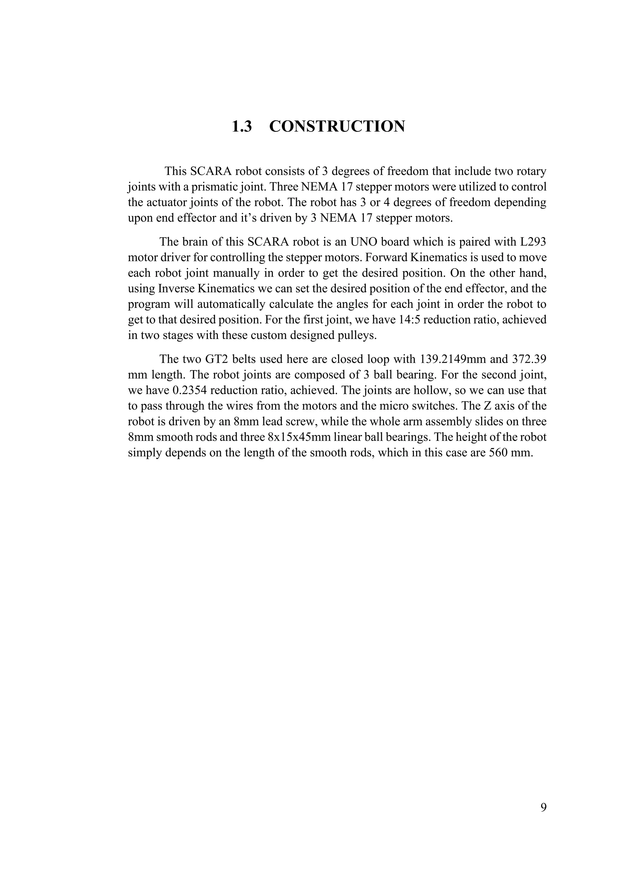 9
1.3 CONSTRUCTION
This SCARA robot consists of 3 degrees of freedom that include two rotary
joints with a prismatic joint. Three NEMA 17 stepper motors were utilized to control
the actuator joints of the robot. The robot has 3 or 4 degrees of freedom depending
upon end effector and it’s driven by 3 NEMA 17 stepper motors.
The brain of this SCARA robot is an UNO board which is paired with L293
motor driver for controlling the stepper motors. Forward Kinematics is used to move
each robot joint manually in order to get the desired position. On the other hand,
using Inverse Kinematics we can set the desired position of the end effector, and the
program will automatically calculate the angles for each joint in order the robot to
get to that desired position. For the first joint, we have 14:5 reduction ratio, achieved
in two stages with these custom designed pulleys.
The two GT2 belts used here are closed loop with 139.2149mm and 372.39
mm length. The robot joints are composed of 3 ball bearing. For the second joint,
we have 0.2354 reduction ratio, achieved. The joints are hollow, so we can use that
to pass through the wires from the motors and the micro switches. The Z axis of the
robot is driven by an 8mm lead screw, while the whole arm assembly slides on three
8mm smooth rods and three 8x15x45mm linear ball bearings. The height of the robot
simply depends on the length of the smooth rods, which in this case are 560 mm.
 