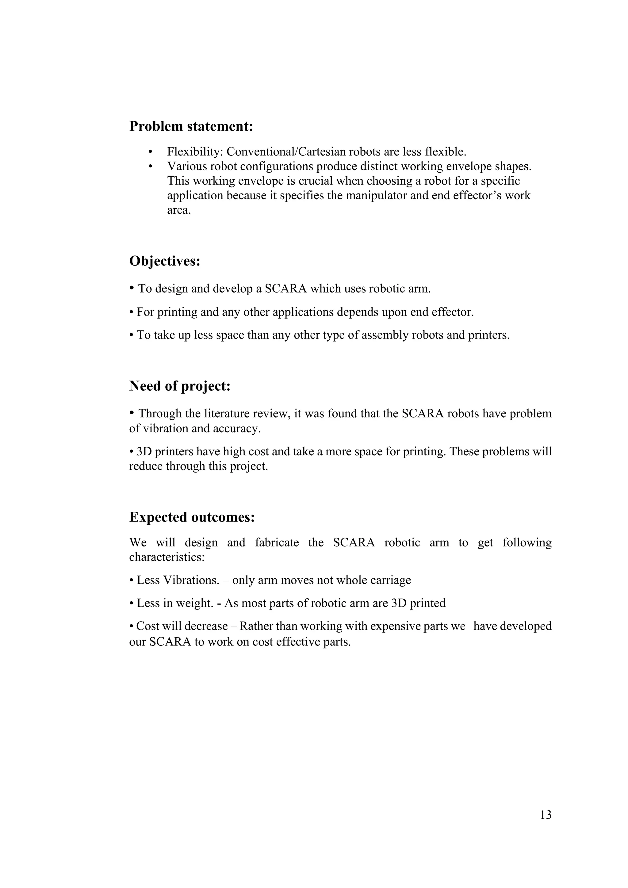 13
Problem statement:
• Flexibility: Conventional/Cartesian robots are less flexible.
• Various robot configurations produce distinct working envelope shapes.
This working envelope is crucial when choosing a robot for a specific
application because it specifies the manipulator and end effector’s work
area.
Objectives:
• To design and develop a SCARA which uses robotic arm.
• For printing and any other applications depends upon end effector.
• To take up less space than any other type of assembly robots and printers.
Need of project:
• Through the literature review, it was found that the SCARA robots have problem
of vibration and accuracy.
• 3D printers have high cost and take a more space for printing. These problems will
reduce through this project.
Expected outcomes:
We will design and fabricate the SCARA robotic arm to get following
characteristics:
• Less Vibrations. – only arm moves not whole carriage
• Less in weight. - As most parts of robotic arm are 3D printed
• Cost will decrease – Rather than working with expensive parts we have developed
our SCARA to work on cost effective parts.
 