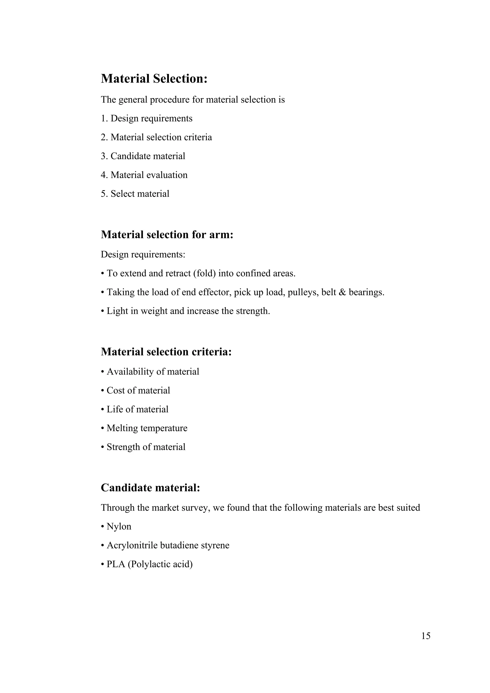 15
Material Selection:
The general procedure for material selection is
1. Design requirements
2. Material selection criteria
3. Candidate material
4. Material evaluation
5. Select material
Material selection for arm:
Design requirements:
• To extend and retract (fold) into confined areas.
• Taking the load of end effector, pick up load, pulleys, belt & bearings.
• Light in weight and increase the strength.
Material selection criteria:
• Availability of material
• Cost of material
• Life of material
• Melting temperature
• Strength of material
Candidate material:
Through the market survey, we found that the following materials are best suited
• Nylon
• Acrylonitrile butadiene styrene
• PLA (Polylactic acid)
 