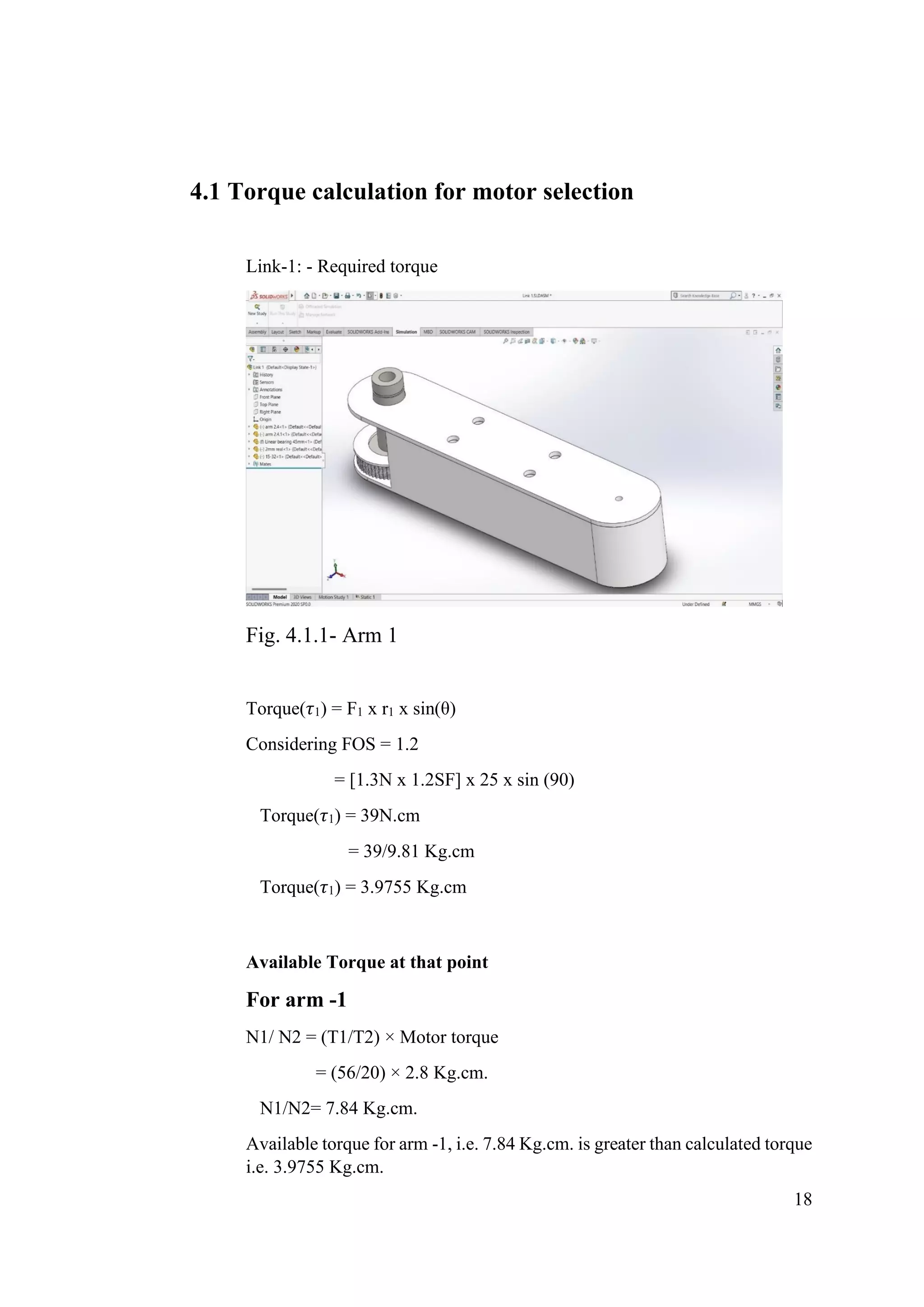 18
4.1 Torque calculation for motor selection
Link-1: - Required torque
Fig. 4.1.1- Arm 1
Torque(𝜏1) = F1 x r1 x sin(θ)
Considering FOS = 1.2
= [1.3N x 1.2SF] x 25 x sin (90)
Torque(𝜏1) = 39N.cm
= 39/9.81 Kg.cm
Torque(𝜏1) = 3.9755 Kg.cm
Available Torque at that point
For arm -1
N1/ N2 = (T1/T2) × Motor torque
= (56/20) × 2.8 Kg.cm.
N1/N2= 7.84 Kg.cm.
Available torque for arm -1, i.e. 7.84 Kg.cm. is greater than calculated torque
i.e. 3.9755 Kg.cm.
 