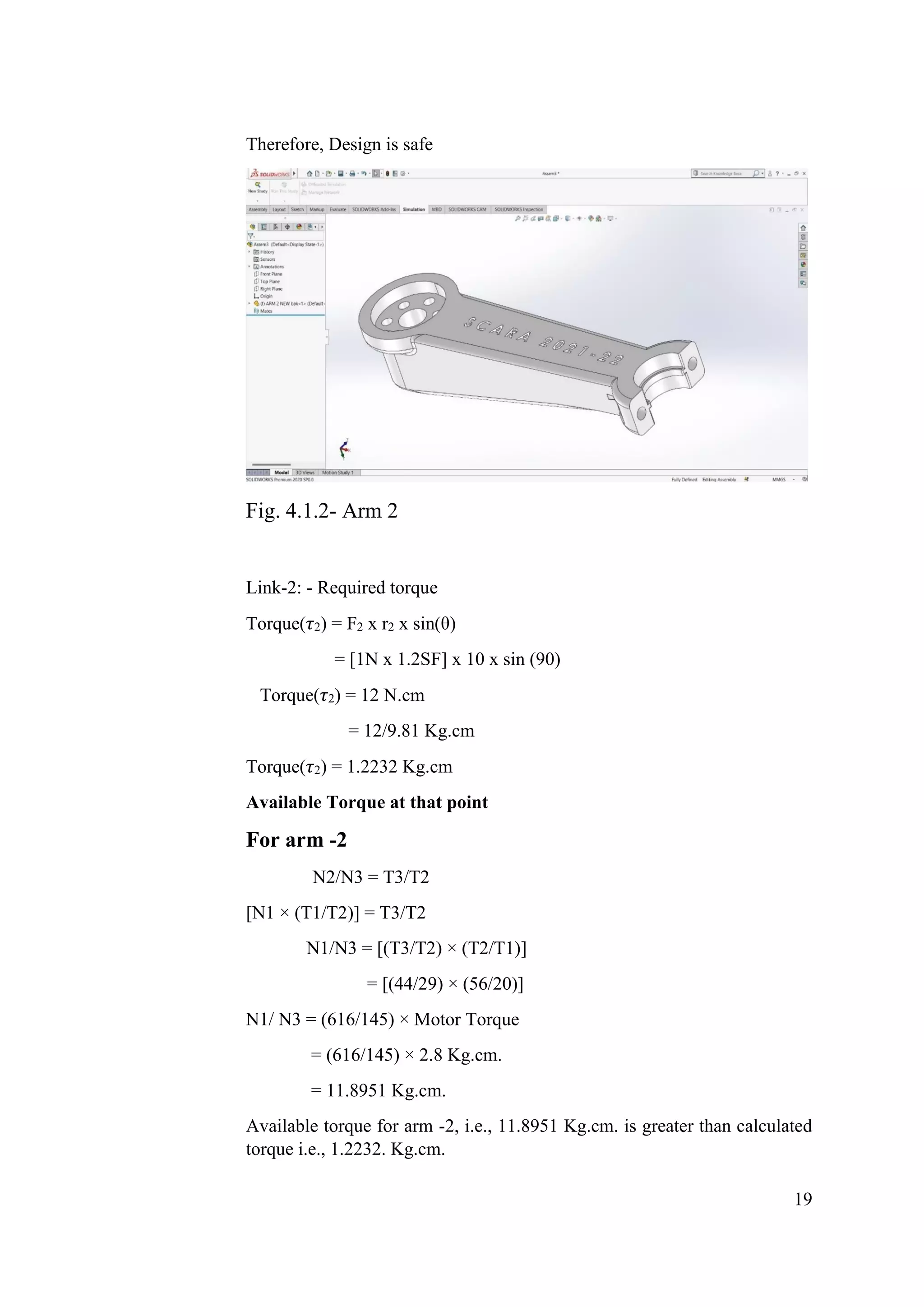 19
Therefore, Design is safe
Fig. 4.1.2- Arm 2
Link-2: - Required torque
Torque(𝜏2) = F2 x r2 x sin(θ)
= [1N x 1.2SF] x 10 x sin (90)
Torque(𝜏2) = 12 N.cm
= 12/9.81 Kg.cm
Torque(𝜏2) = 1.2232 Kg.cm
Available Torque at that point
For arm -2
N2/N3 = T3/T2
[N1 × (T1/T2)] = T3/T2
N1/N3 = [(T3/T2) × (T2/T1)]
= [(44/29) × (56/20)]
N1/ N3 = (616/145) × Motor Torque
= (616/145) × 2.8 Kg.cm.
= 11.8951 Kg.cm.
Available torque for arm -2, i.e., 11.8951 Kg.cm. is greater than calculated
torque i.e., 1.2232. Kg.cm.
 