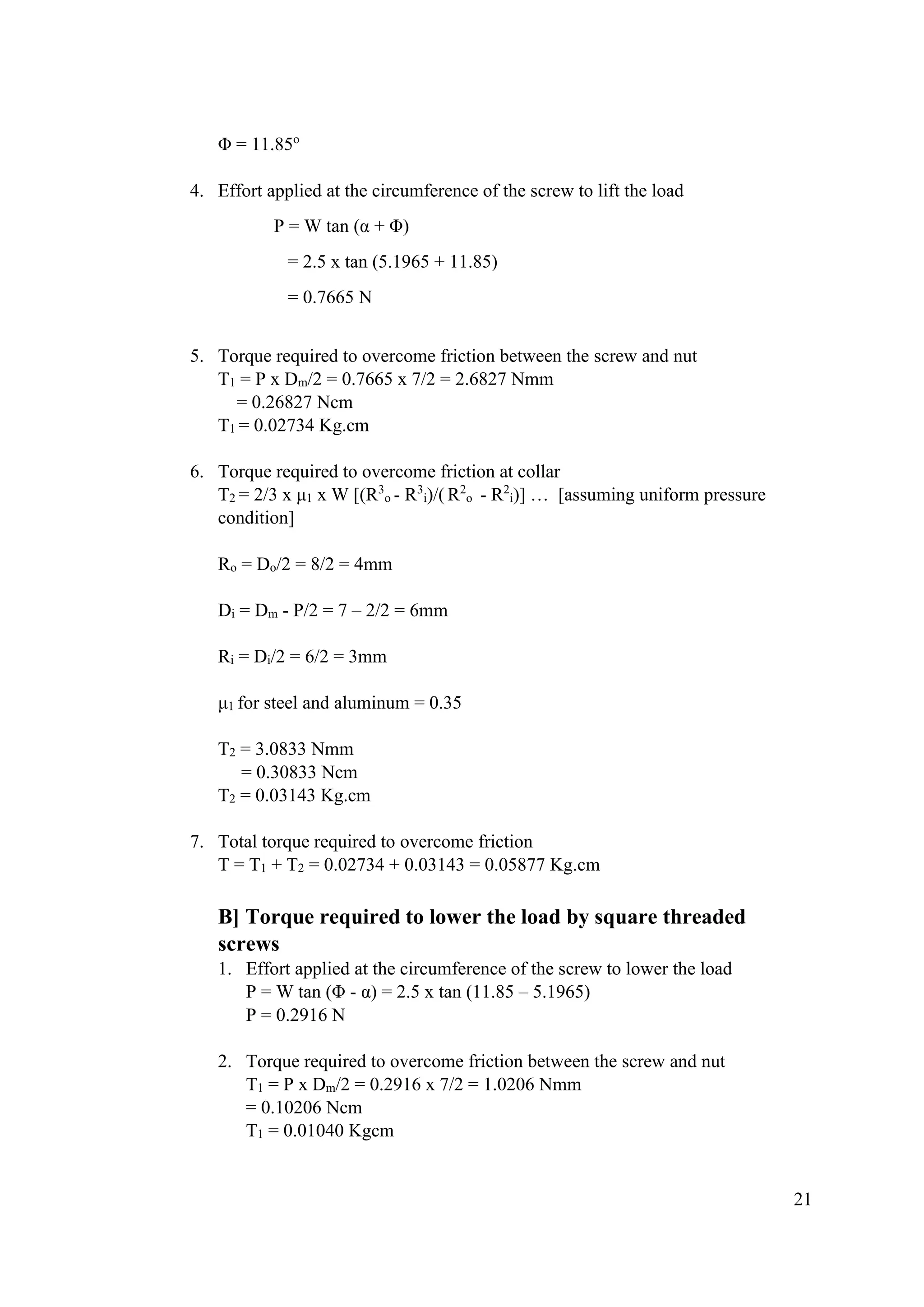 21
Φ = 11.85o
4. Effort applied at the circumference of the screw to lift the load
P = W tan (α + Φ)
= 2.5 x tan (5.1965 + 11.85)
= 0.7665 N
5. Torque required to overcome friction between the screw and nut
T1 = P x Dm/2 = 0.7665 x 7/2 = 2.6827 Nmm
= 0.26827 Ncm
T1 = 0.02734 Kg.cm
6. Torque required to overcome friction at collar
T2 = 2/3 x μ1 x W [(R3
o - R3
i)/( R2
o - R2
i)] … [assuming uniform pressure
condition]
Ro = Do/2 = 8/2 = 4mm
Di = Dm - P/2 = 7 – 2/2 = 6mm
Ri = Di/2 = 6/2 = 3mm
μ1 for steel and aluminum = 0.35
T2 = 3.0833 Nmm
= 0.30833 Ncm
T2 = 0.03143 Kg.cm
7. Total torque required to overcome friction
T = T1 + T2 = 0.02734 + 0.03143 = 0.05877 Kg.cm
B] Torque required to lower the load by square threaded
screws
1. Effort applied at the circumference of the screw to lower the load
P = W tan (Φ - α) = 2.5 x tan (11.85 – 5.1965)
P = 0.2916 N
2. Torque required to overcome friction between the screw and nut
T1 = P x Dm/2 = 0.2916 x 7/2 = 1.0206 Nmm
= 0.10206 Ncm
T1 = 0.01040 Kgcm
 