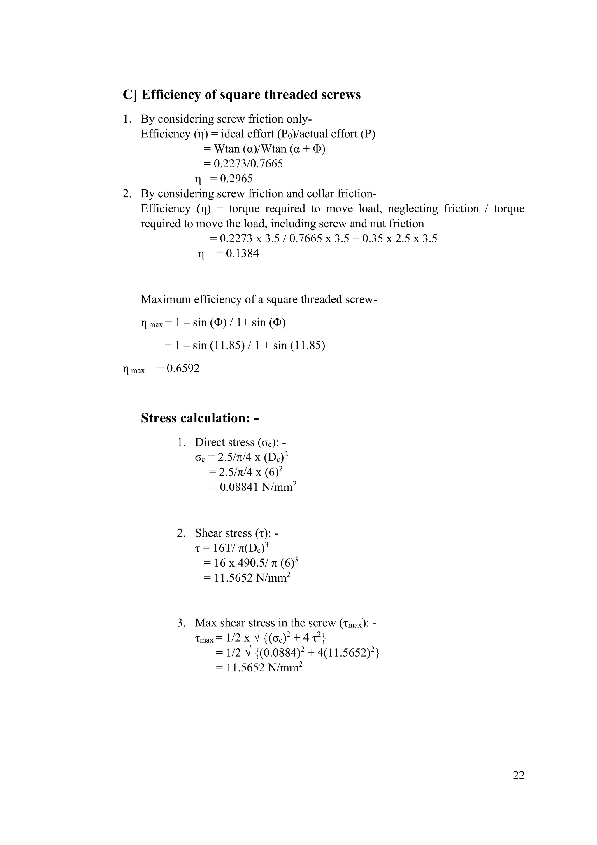 22
C] Efficiency of square threaded screws
1. By considering screw friction only-
Efficiency (η) = ideal effort (P0)/actual effort (P)
= Wtan (α)/Wtan (α + Φ)
= 0.2273/0.7665
η = 0.2965
2. By considering screw friction and collar friction-
Efficiency (η) = torque required to move load, neglecting friction / torque
required to move the load, including screw and nut friction
= 0.2273 x 3.5 / 0.7665 x 3.5 + 0.35 x 2.5 x 3.5
η = 0.1384
Maximum efficiency of a square threaded screw-
η max = 1 – sin (Φ) / 1+ sin (Φ)
= 1 – sin (11.85) / 1 + sin (11.85)
η max = 0.6592
Stress calculation: -
1. Direct stress (σc): -
σc = 2.5/π/4 x (Dc)2
= 2.5/π/4 x (6)2
= 0.08841 N/mm2
2. Shear stress (τ): -
τ = 16T/ π(Dc)3
= 16 x 490.5/ π (6)3
= 11.5652 N/mm2
3. Max shear stress in the screw (τmax): -
τmax = 1/2 x √ {(σc)2
+ 4 τ2
}
= 1/2 √ {(0.0884)2
+ 4(11.5652)2
}
= 11.5652 N/mm2
 