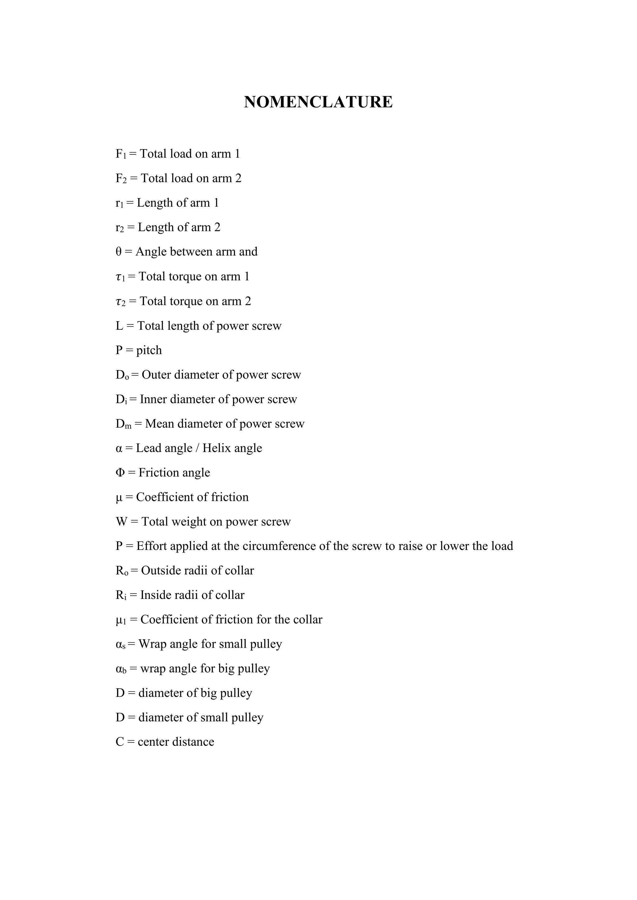 NOMENCLATURE
F1 = Total load on arm 1
F2 = Total load on arm 2
r1 = Length of arm 1
r2 = Length of arm 2
θ = Angle between arm and
𝜏1 = Total torque on arm 1
𝜏2 = Total torque on arm 2
L = Total length of power screw
P = pitch
Do = Outer diameter of power screw
Di = Inner diameter of power screw
Dm = Mean diameter of power screw
α = Lead angle / Helix angle
Φ = Friction angle
μ = Coefficient of friction
W = Total weight on power screw
P = Effort applied at the circumference of the screw to raise or lower the load
Ro = Outside radii of collar
Ri = Inside radii of collar
μ1 = Coefficient of friction for the collar
αs = Wrap angle for small pulley
αb = wrap angle for big pulley
D = diameter of big pulley
D = diameter of small pulley
C = center distance
 