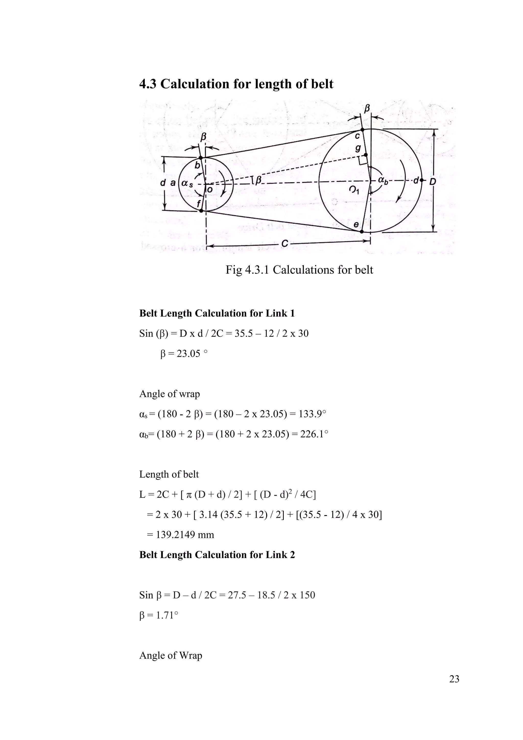 23
4.3 Calculation for length of belt
Fig 4.3.1 Calculations for belt
Belt Length Calculation for Link 1
Sin (β) = D x d / 2C = 35.5 – 12 / 2 x 30
β = 23.05 °
Angle of wrap
αs = (180 - 2 β) = (180 – 2 x 23.05) = 133.9°
αb= (180 + 2 β) = (180 + 2 x 23.05) = 226.1°
Length of belt
L = 2C + [ π (D + d) / 2] + [ (D - d)2
/ 4C]
= 2 x 30 + [ 3.14 (35.5 + 12) / 2] + [(35.5 - 12) / 4 x 30]
= 139.2149 mm
Belt Length Calculation for Link 2
Sin β = D – d / 2C = 27.5 – 18.5 / 2 x 150
β = 1.71°
Angle of Wrap
 