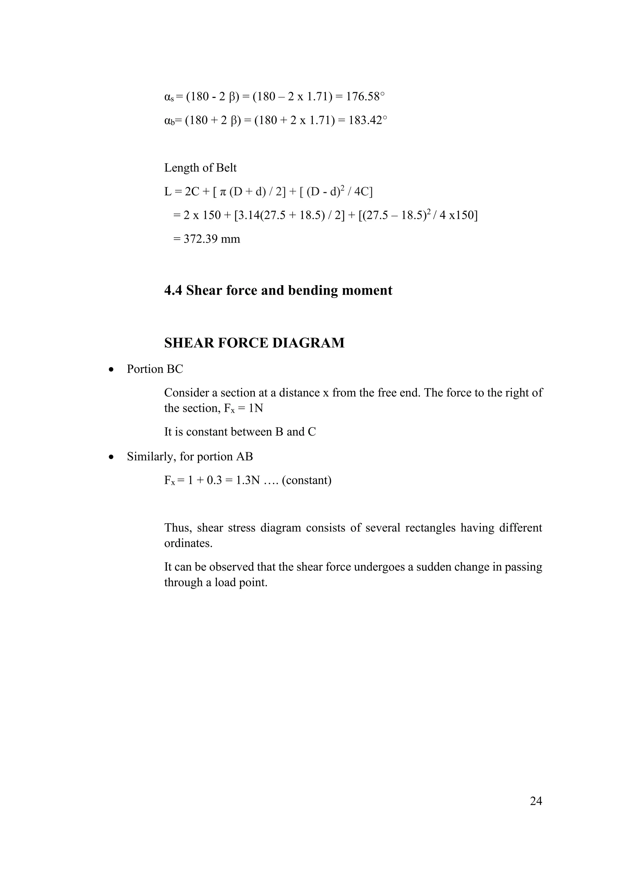 24
αs = (180 - 2 β) = (180 – 2 x 1.71) = 176.58°
αb= (180 + 2 β) = (180 + 2 x 1.71) = 183.42°
Length of Belt
L = 2C + [ π (D + d) / 2] + [ (D - d)2
/ 4C]
= 2 x 150 + [3.14(27.5 + 18.5) / 2] + [(27.5 – 18.5)2
/ 4 x150]
= 372.39 mm
4.4 Shear force and bending moment
SHEAR FORCE DIAGRAM
• Portion BC
Consider a section at a distance x from the free end. The force to the right of
the section, Fx = 1N
It is constant between B and C
• Similarly, for portion AB
Fx = 1 + 0.3 = 1.3N …. (constant)
Thus, shear stress diagram consists of several rectangles having different
ordinates.
It can be observed that the shear force undergoes a sudden change in passing
through a load point.
 