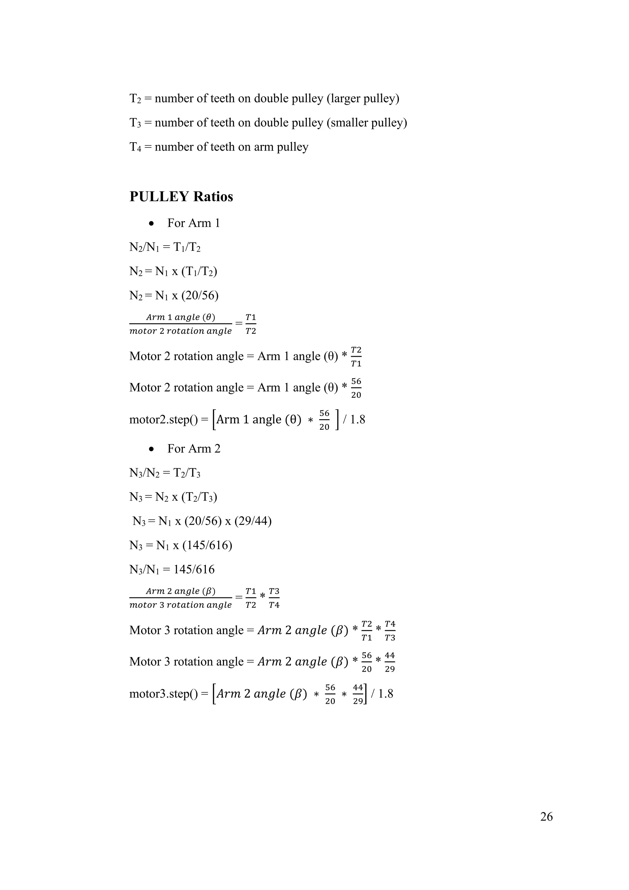 26
T2 = number of teeth on double pulley (larger pulley)
T3 = number of teeth on double pulley (smaller pulley)
T4 = number of teeth on arm pulley
PULLEY Ratios
• For Arm 1
N2/N1 = T1/T2
N2 = N1 x (T1/T2)
N2 = N1 x (20/56)
𝐴𝑟𝑚 1 𝑎𝑛𝑔𝑙𝑒 (𝜃)
𝑚𝑜𝑡𝑜𝑟 2 𝑟𝑜𝑡𝑎𝑡𝑖𝑜𝑛 𝑎𝑛𝑔𝑙𝑒
=
𝑇1
𝑇2
Motor 2 rotation angle = Arm 1 angle (θ) *
𝑇2
𝑇1
Motor 2 rotation angle = Arm 1 angle (θ) *
56
20
motor2.step() = [Arm 1 angle (θ) ∗
56
20
] / 1.8
• For Arm 2
N3/N2 = T2/T3
N3 = N2 x (T2/T3)
N3 = N1 x (20/56) x (29/44)
N3 = N1 x (145/616)
N3/N1 = 145/616
𝐴𝑟𝑚 2 𝑎𝑛𝑔𝑙𝑒 (𝛽)
𝑚𝑜𝑡𝑜𝑟 3 𝑟𝑜𝑡𝑎𝑡𝑖𝑜𝑛 𝑎𝑛𝑔𝑙𝑒
=
𝑇1
𝑇2
*
𝑇3
𝑇4
Motor 3 rotation angle = 𝐴𝑟𝑚 2 𝑎𝑛𝑔𝑙𝑒 (𝛽) *
𝑇2
𝑇1
*
𝑇4
𝑇3
Motor 3 rotation angle = 𝐴𝑟𝑚 2 𝑎𝑛𝑔𝑙𝑒 (𝛽) *
56
20
*
44
29
motor3.step() = [𝐴𝑟𝑚 2 𝑎𝑛𝑔𝑙𝑒 (𝛽) ∗
56
20
∗
44
29
] / 1.8
 