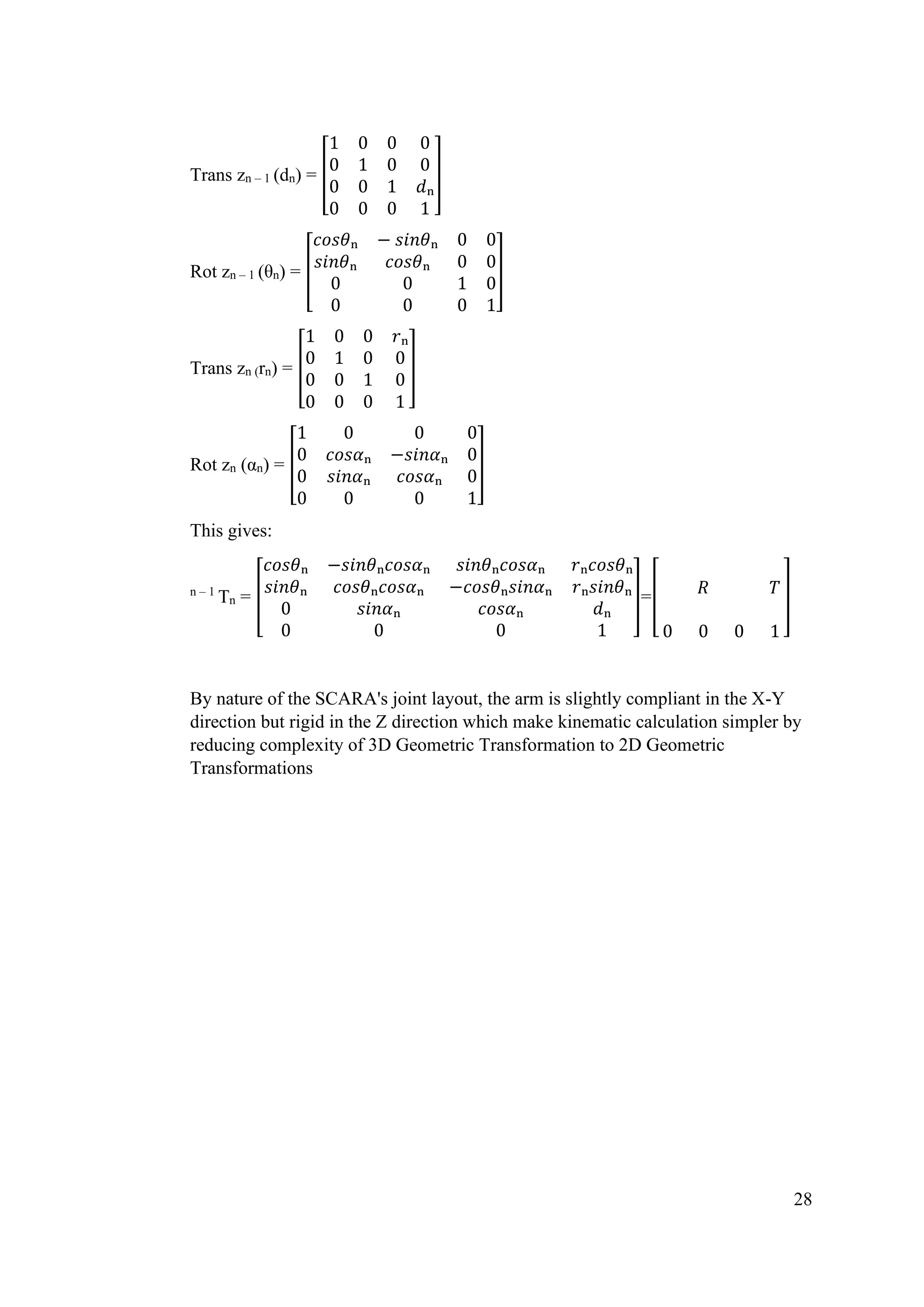 28
Trans zn – 1 (dn) = [
1 0 0 0
0 1 0 0
0 0 1 𝑑ₙ
0 0 0 1
]
Rot zn – 1 (θn) = [
𝑐𝑜𝑠𝜃ₙ − 𝑠𝑖𝑛𝜃ₙ 0 0
𝑠𝑖𝑛𝜃ₙ 𝑐𝑜𝑠𝜃ₙ 0 0
0 0 1 0
0 0 0 1
]
Trans zn (rn) = [
1 0 0 𝑟ₙ
0 1 0 0
0 0 1 0
0 0 0 1
]
Rot zn (αn) = [
1 0 0 0
0 𝑐𝑜𝑠𝛼ₙ −𝑠𝑖𝑛𝛼ₙ 0
0 𝑠𝑖𝑛𝛼ₙ 𝑐𝑜𝑠𝛼ₙ 0
0 0 0 1
]
This gives:
n – 1
Tn = [
𝑐𝑜𝑠𝜃ₙ −𝑠𝑖𝑛𝜃ₙ𝑐𝑜𝑠𝛼ₙ 𝑠𝑖𝑛𝜃ₙ𝑐𝑜𝑠𝛼ₙ 𝑟ₙ𝑐𝑜𝑠𝜃ₙ
𝑠𝑖𝑛𝜃ₙ 𝑐𝑜𝑠𝜃ₙ𝑐𝑜𝑠𝛼ₙ −𝑐𝑜𝑠𝜃ₙ𝑠𝑖𝑛𝛼ₙ 𝑟ₙ𝑠𝑖𝑛𝜃ₙ
0 𝑠𝑖𝑛𝛼ₙ 𝑐𝑜𝑠𝛼ₙ 𝑑ₙ
0 0 0 1
]=[ 𝑅 𝑇
0 0 0 1
]
By nature of the SCARA's joint layout, the arm is slightly compliant in the X-Y
direction but rigid in the Z direction which make kinematic calculation simpler by
reducing complexity of 3D Geometric Transformation to 2D Geometric
Transformations
 