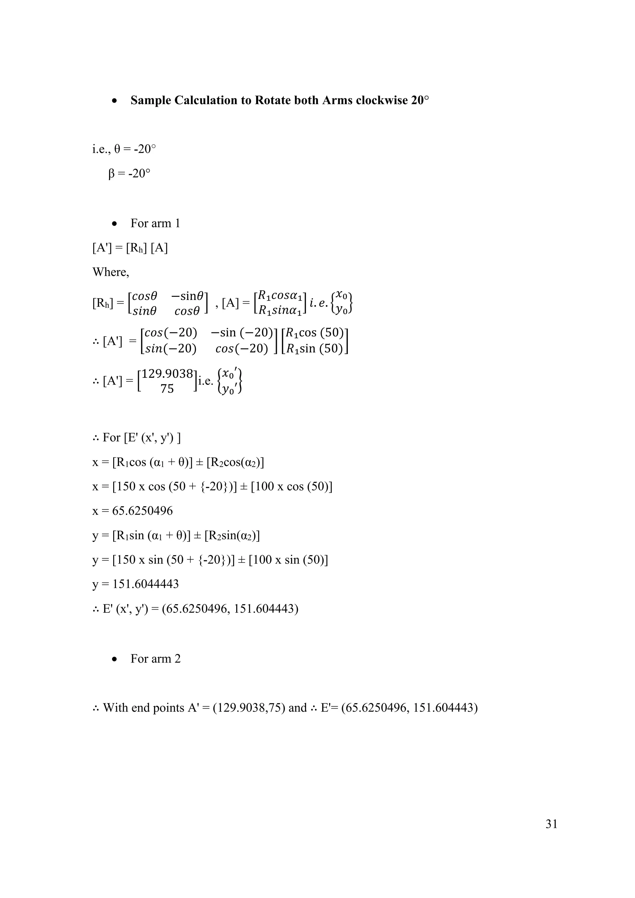 31
• Sample Calculation to Rotate both Arms clockwise 20°
i.e., θ = -20°
β = -20°
• For arm 1
[A'] = [Rh] [A]
Where,
[Rh] = [
𝑐𝑜𝑠𝜃 −sin𝜃
𝑠𝑖𝑛𝜃 𝑐𝑜𝑠𝜃
] , [A] = [
𝑅₁𝑐𝑜𝑠𝛼₁
𝑅₁𝑠𝑖𝑛𝛼₁
] 𝑖. 𝑒. {
𝑥₀
𝑦₀}
∴ [A'] = [
𝑐𝑜𝑠(−20) −sin (−20)
𝑠𝑖𝑛(−20) 𝑐𝑜𝑠(−20)
] [
𝑅₁cos (50)
𝑅₁sin (50)
]
∴ [A'] = [
129.9038
75
]i.e. {
𝑥₀′
𝑦₀′
}
∴ For [E' (x', y') ]
x = [R1cos (α1 + θ)] ± [R2cos(α2)]
x = [150 x cos (50 + {-20})] ± [100 x cos (50)]
x = 65.6250496
y = [R1sin (α1 + θ)] ± [R2sin(α2)]
y = [150 x sin (50 + {-20})] ± [100 x sin (50)]
y = 151.6044443
∴ E' (x', y') = (65.6250496, 151.604443)
• For arm 2
∴ With end points A' = (129.9038,75) and ∴ E'= (65.6250496, 151.604443)
 