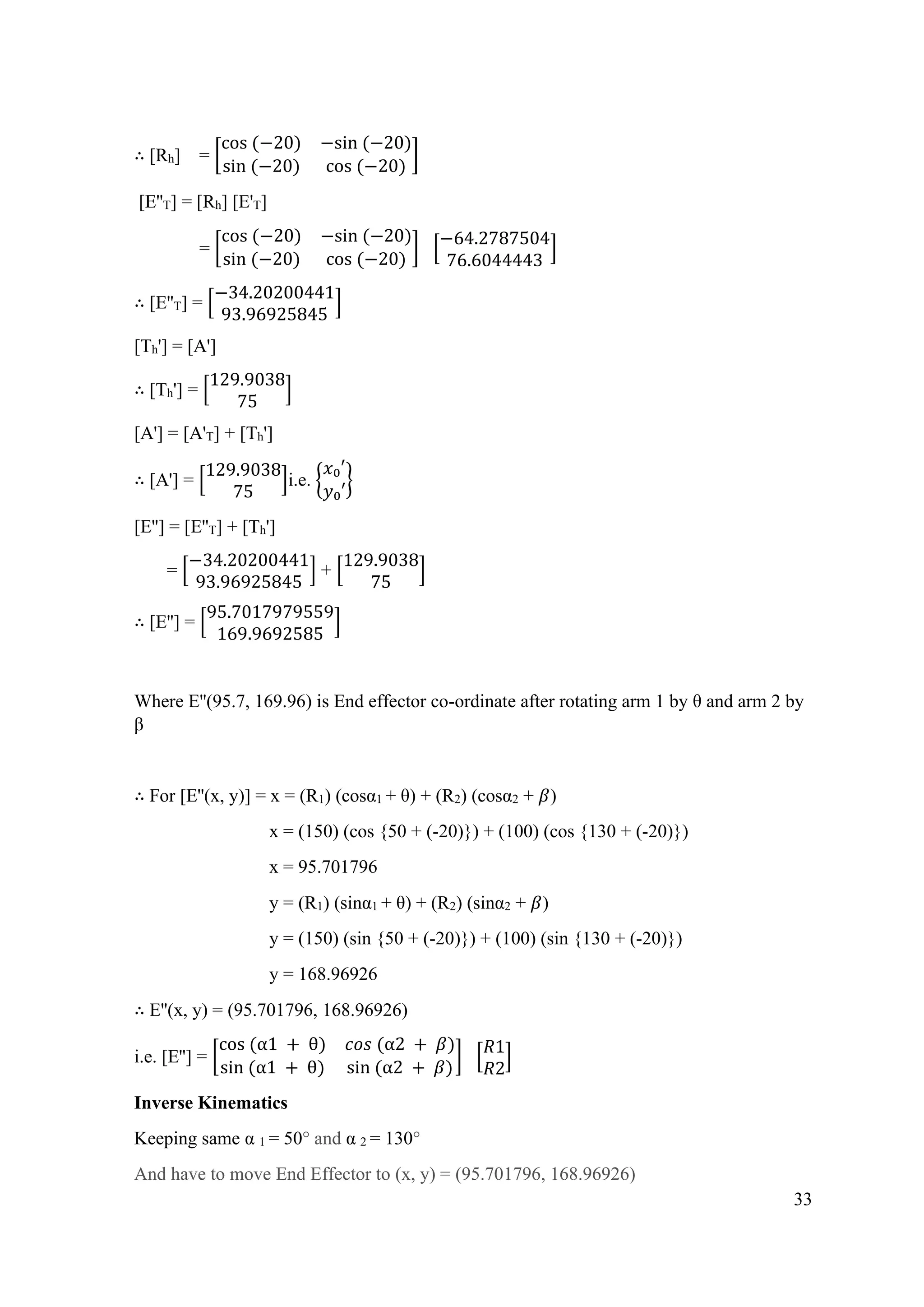 33
∴ [Rh] = [
cos (−20) −sin (−20)
sin (−20) cos (−20)
]
[E''T] = [Rh] [E'T]
= [
cos (−20) −sin (−20)
sin (−20) cos (−20)
] [
−64.2787504
76.6044443
]
∴ [E''T] = [
−34.20200441
93.96925845
]
[Th'] = [A']
∴ [Th'] = [
129.9038
75
]
[A'] = [A'T] + [Th']
∴ [A'] = [
129.9038
75
]i.e. {
𝑥₀′
𝑦₀′
}
[E''] = [E''T] + [Th']
= [
−34.20200441
93.96925845
] + [
129.9038
75
]
∴ [E''] = [
95.7017979559
169.9692585
]
Where E''(95.7, 169.96) is End effector co-ordinate after rotating arm 1 by θ and arm 2 by
β
∴ For [E''(x, y)] = x = (R1) (cosα1 + θ) + (R2) (cosα2 + 𝛽)
x = (150) (cos {50 + (-20)}) + (100) (cos {130 + (-20)})
x = 95.701796
y = (R1) (sinα1 + θ) + (R2) (sinα2 + 𝛽)
y = (150) (sin {50 + (-20)}) + (100) (sin {130 + (-20)})
y = 168.96926
∴ E''(x, y) = (95.701796, 168.96926)
i.e. [E''] = [
cos (α1 + θ) 𝑐𝑜𝑠 (α2 + 𝛽)
sin (α1 + θ) sin (α2 + 𝛽)
] [
𝑅1
𝑅2
]
Inverse Kinematics
Keeping same α 1 = 50° and α 2 = 130°
And have to move End Effector to (x, y) = (95.701796, 168.96926)
 