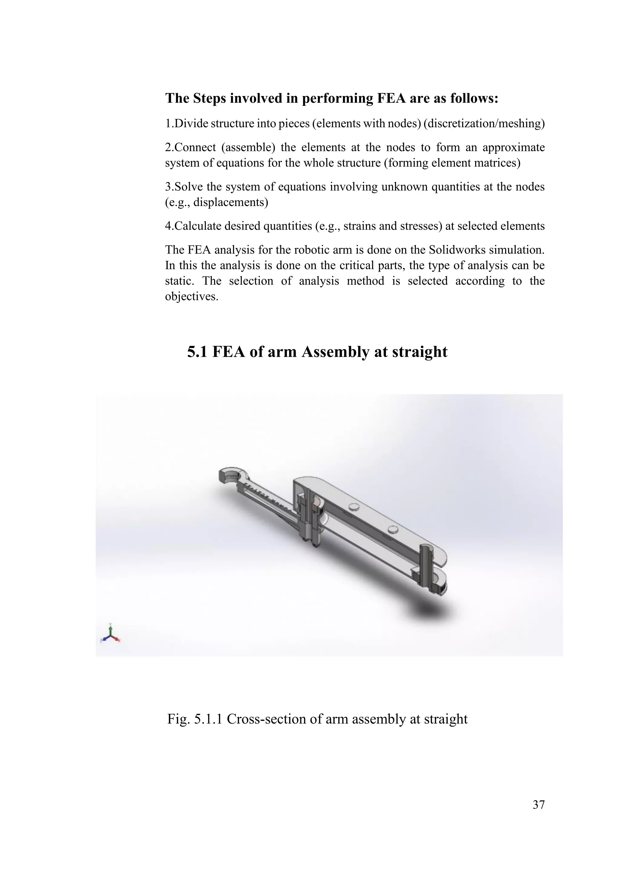 37
The Steps involved in performing FEA are as follows:
1.Divide structure into pieces (elements with nodes) (discretization/meshing)
2.Connect (assemble) the elements at the nodes to form an approximate
system of equations for the whole structure (forming element matrices)
3.Solve the system of equations involving unknown quantities at the nodes
(e.g., displacements)
4.Calculate desired quantities (e.g., strains and stresses) at selected elements
The FEA analysis for the robotic arm is done on the Solidworks simulation.
In this the analysis is done on the critical parts, the type of analysis can be
static. The selection of analysis method is selected according to the
objectives.
5.1 FEA of arm Assembly at straight
Fig. 5.1.1 Cross-section of arm assembly at straight
 