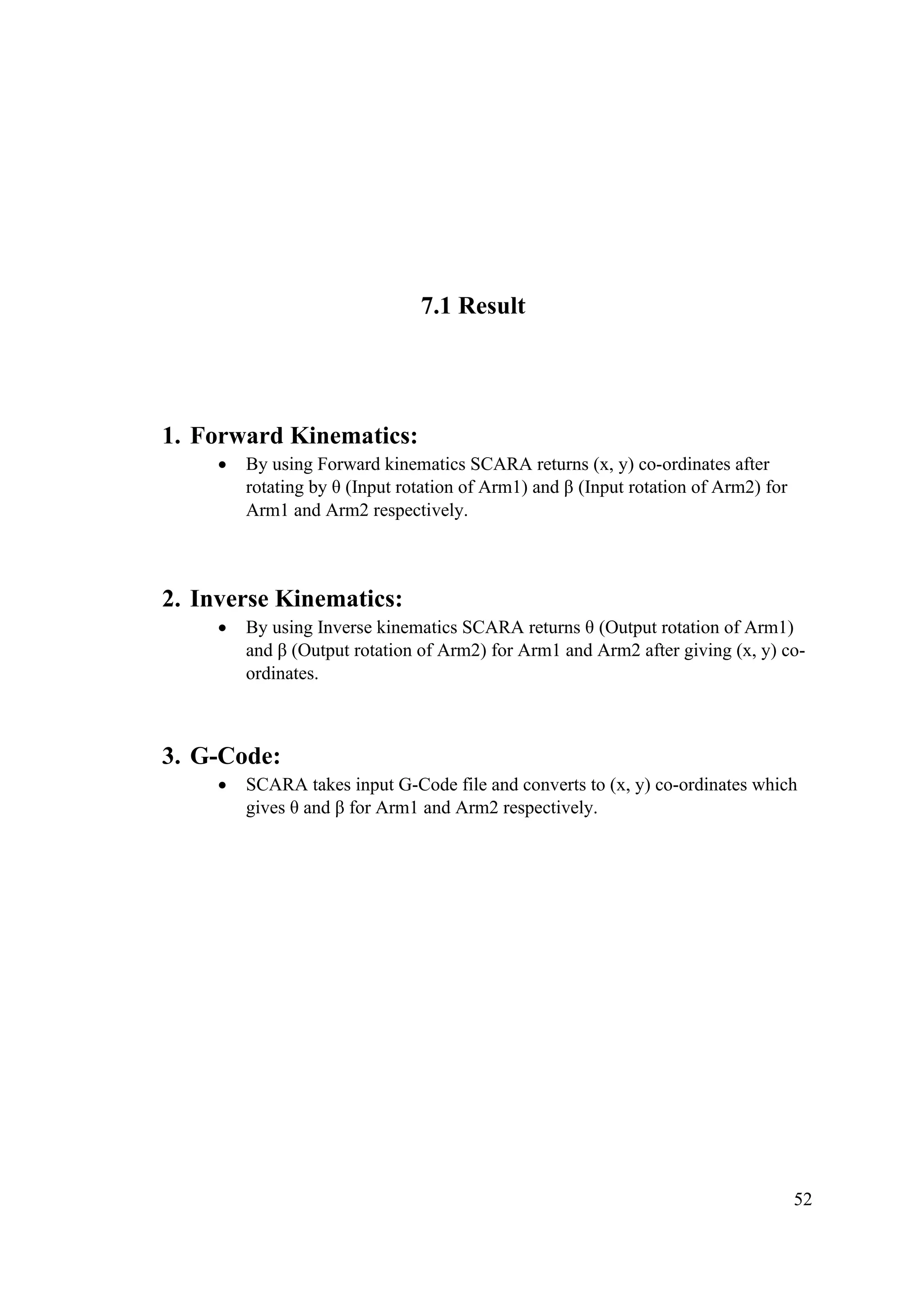 52
7.1 Result
1. Forward Kinematics:
• By using Forward kinematics SCARA returns (x, y) co-ordinates after
rotating by θ (Input rotation of Arm1) and β (Input rotation of Arm2) for
Arm1 and Arm2 respectively.
2. Inverse Kinematics:
• By using Inverse kinematics SCARA returns θ (Output rotation of Arm1)
and β (Output rotation of Arm2) for Arm1 and Arm2 after giving (x, y) co-
ordinates.
3. G-Code:
• SCARA takes input G-Code file and converts to (x, y) co-ordinates which
gives θ and β for Arm1 and Arm2 respectively.
 