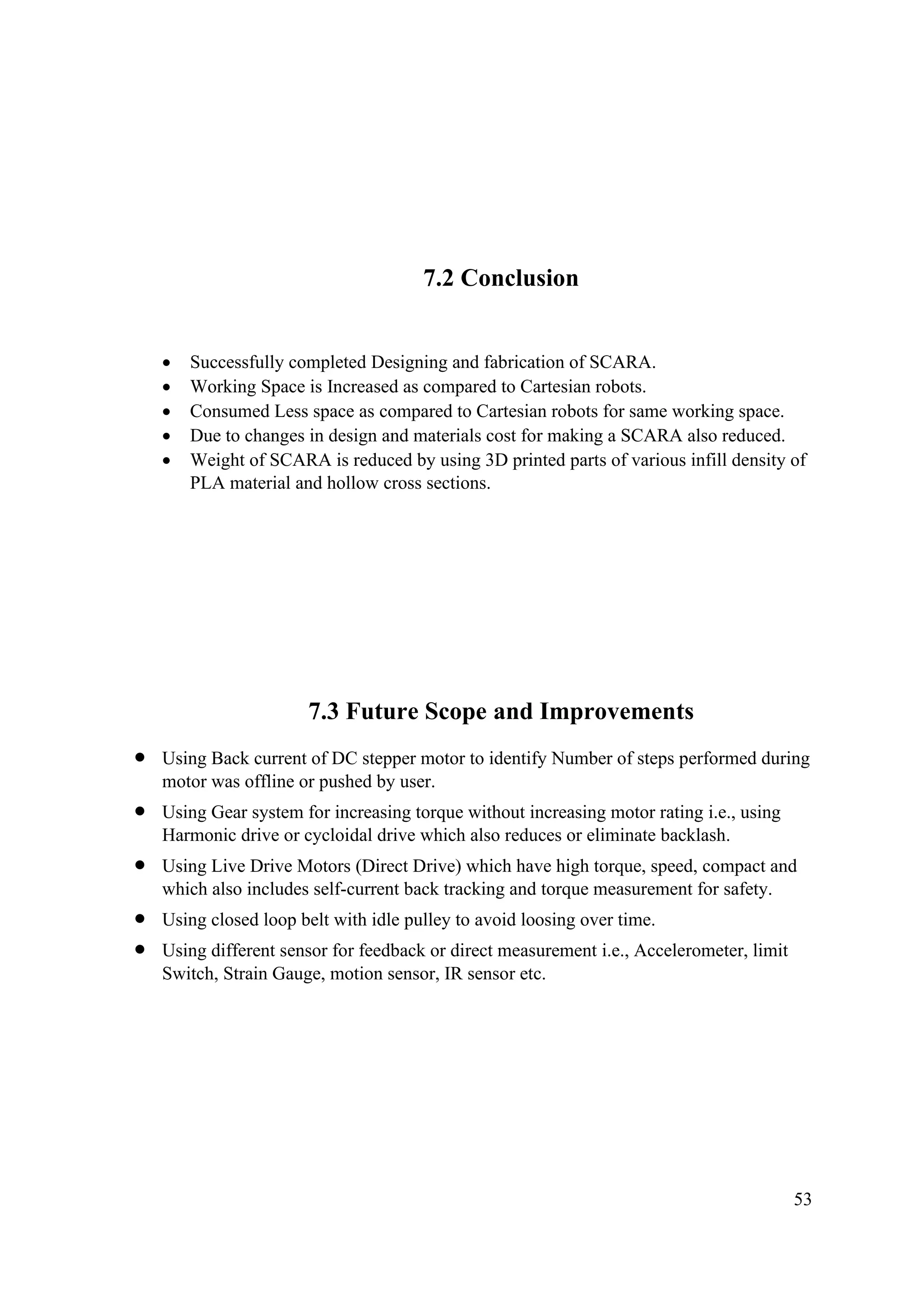 53
7.2 Conclusion
• Successfully completed Designing and fabrication of SCARA.
• Working Space is Increased as compared to Cartesian robots.
• Consumed Less space as compared to Cartesian robots for same working space.
• Due to changes in design and materials cost for making a SCARA also reduced.
• Weight of SCARA is reduced by using 3D printed parts of various infill density of
PLA material and hollow cross sections.
7.3 Future Scope and Improvements
• Using Back current of DC stepper motor to identify Number of steps performed during
motor was offline or pushed by user.
• Using Gear system for increasing torque without increasing motor rating i.e., using
Harmonic drive or cycloidal drive which also reduces or eliminate backlash.
• Using Live Drive Motors (Direct Drive) which have high torque, speed, compact and
which also includes self-current back tracking and torque measurement for safety.
• Using closed loop belt with idle pulley to avoid loosing over time.
• Using different sensor for feedback or direct measurement i.e., Accelerometer, limit
Switch, Strain Gauge, motion sensor, IR sensor etc.
 