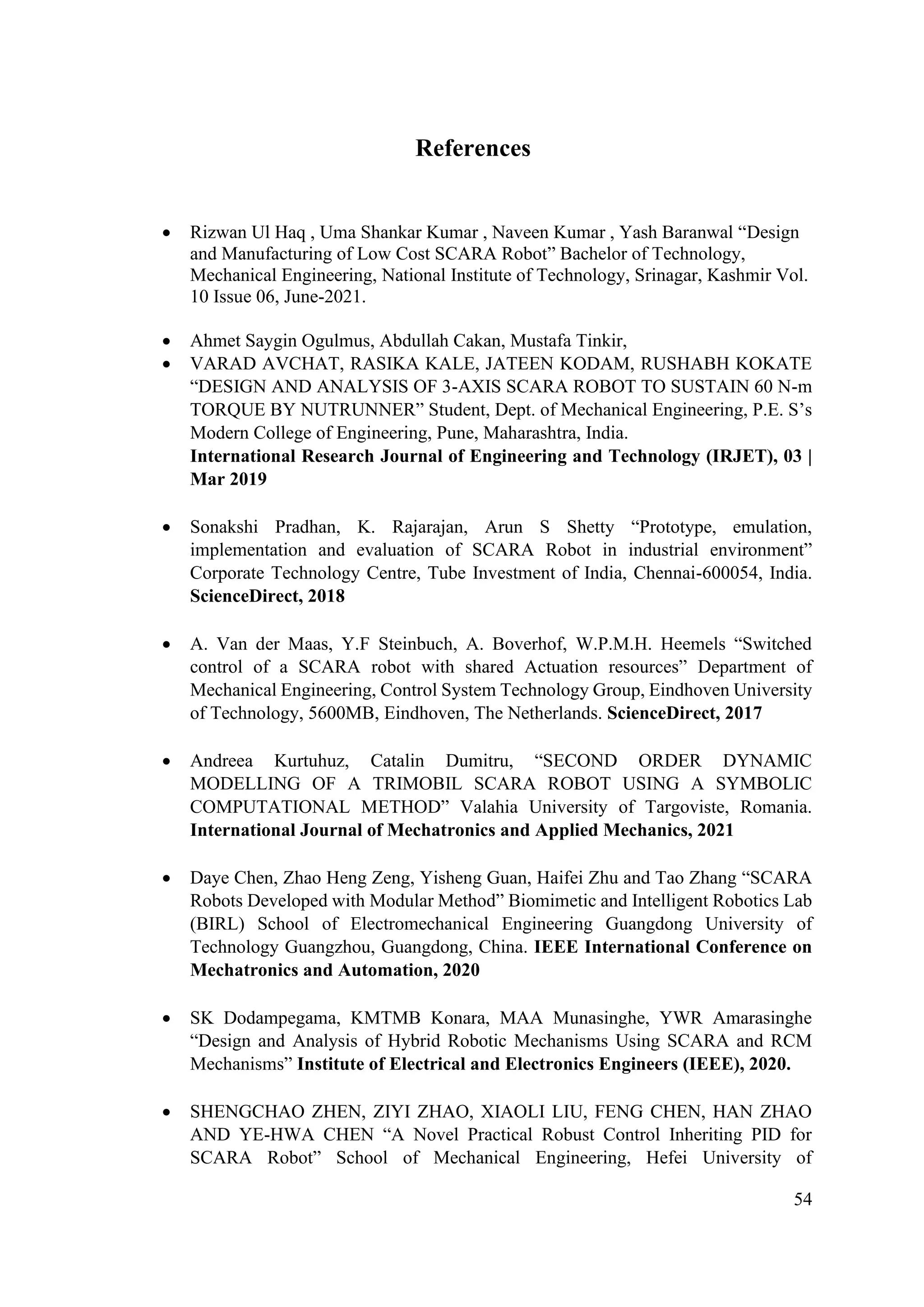 54
References
• Rizwan Ul Haq , Uma Shankar Kumar , Naveen Kumar , Yash Baranwal “Design
and Manufacturing of Low Cost SCARA Robot” Bachelor of Technology,
Mechanical Engineering, National Institute of Technology, Srinagar, Kashmir Vol.
10 Issue 06, June-2021.
• Ahmet Saygin Ogulmus, Abdullah Cakan, Mustafa Tinkir,
• VARAD AVCHAT, RASIKA KALE, JATEEN KODAM, RUSHABH KOKATE
“DESIGN AND ANALYSIS OF 3-AXIS SCARA ROBOT TO SUSTAIN 60 N-m
TORQUE BY NUTRUNNER” Student, Dept. of Mechanical Engineering, P.E. S’s
Modern College of Engineering, Pune, Maharashtra, India.
International Research Journal of Engineering and Technology (IRJET), 03 |
Mar 2019
• Sonakshi Pradhan, K. Rajarajan, Arun S Shetty “Prototype, emulation,
implementation and evaluation of SCARA Robot in industrial environment”
Corporate Technology Centre, Tube Investment of India, Chennai-600054, India.
ScienceDirect, 2018
• A. Van der Maas, Y.F Steinbuch, A. Boverhof, W.P.M.H. Heemels “Switched
control of a SCARA robot with shared Actuation resources” Department of
Mechanical Engineering, Control System Technology Group, Eindhoven University
of Technology, 5600MB, Eindhoven, The Netherlands. ScienceDirect, 2017
• Andreea Kurtuhuz, Catalin Dumitru, “SECOND ORDER DYNAMIC
MODELLING OF A TRIMOBIL SCARA ROBOT USING A SYMBOLIC
COMPUTATIONAL METHOD” Valahia University of Targoviste, Romania.
International Journal of Mechatronics and Applied Mechanics, 2021
• Daye Chen, Zhao Heng Zeng, Yisheng Guan, Haifei Zhu and Tao Zhang “SCARA
Robots Developed with Modular Method” Biomimetic and Intelligent Robotics Lab
(BIRL) School of Electromechanical Engineering Guangdong University of
Technology Guangzhou, Guangdong, China. IEEE International Conference on
Mechatronics and Automation, 2020
• SK Dodampegama, KMTMB Konara, MAA Munasinghe, YWR Amarasinghe
“Design and Analysis of Hybrid Robotic Mechanisms Using SCARA and RCM
Mechanisms” Institute of Electrical and Electronics Engineers (IEEE), 2020.
• SHENGCHAO ZHEN, ZIYI ZHAO, XIAOLI LIU, FENG CHEN, HAN ZHAO
AND YE-HWA CHEN “A Novel Practical Robust Control Inheriting PID for
SCARA Robot” School of Mechanical Engineering, Hefei University of
 