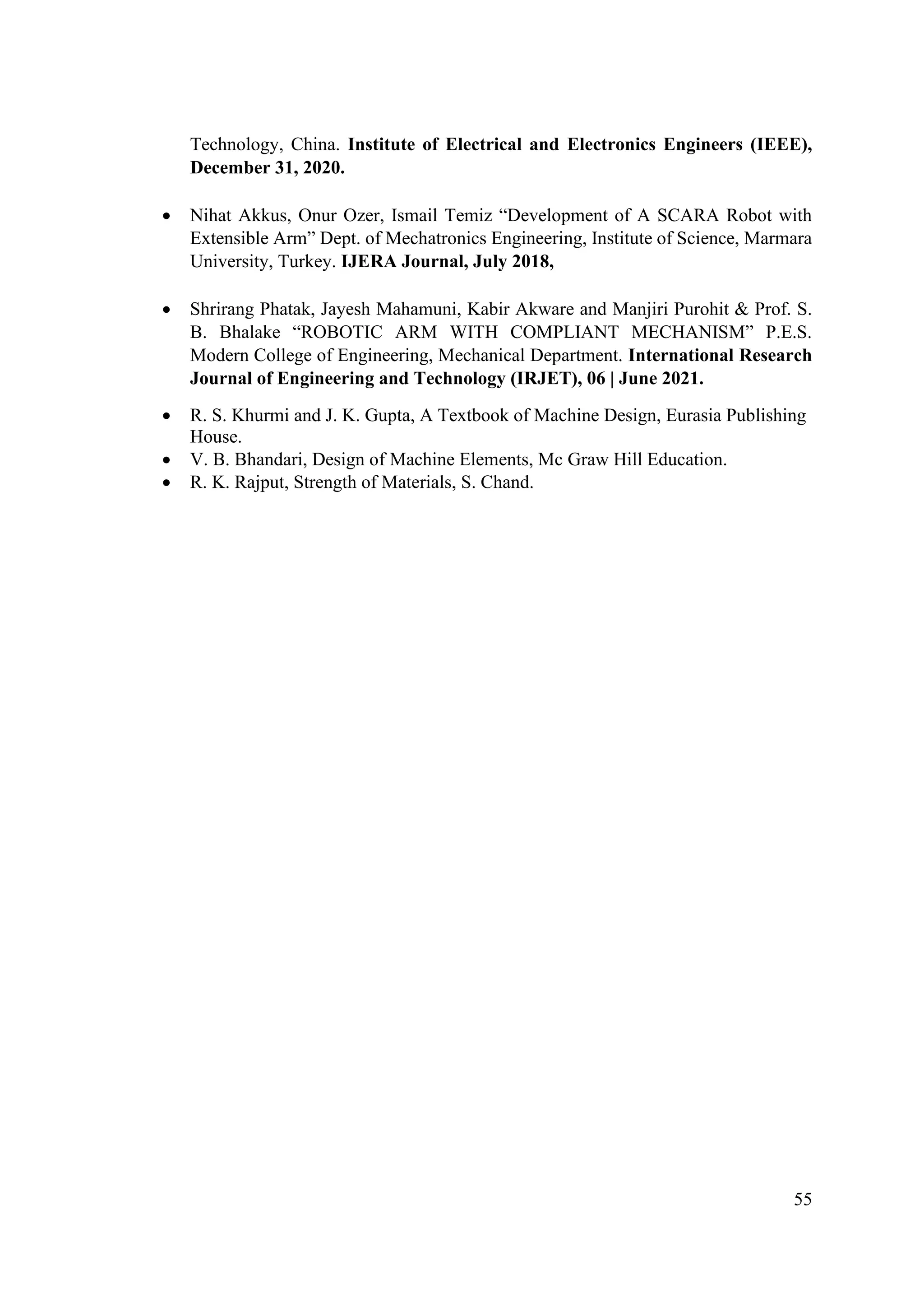 55
Technology, China. Institute of Electrical and Electronics Engineers (IEEE),
December 31, 2020.
• Nihat Akkus, Onur Ozer, Ismail Temiz “Development of A SCARA Robot with
Extensible Arm” Dept. of Mechatronics Engineering, Institute of Science, Marmara
University, Turkey. IJERA Journal, July 2018,
• Shrirang Phatak, Jayesh Mahamuni, Kabir Akware and Manjiri Purohit & Prof. S.
B. Bhalake “ROBOTIC ARM WITH COMPLIANT MECHANISM” P.E.S.
Modern College of Engineering, Mechanical Department. International Research
Journal of Engineering and Technology (IRJET), 06 | June 2021.
• R. S. Khurmi and J. K. Gupta, A Textbook of Machine Design, Eurasia Publishing
House.
• V. B. Bhandari, Design of Machine Elements, Mc Graw Hill Education.
• R. K. Rajput, Strength of Materials, S. Chand.
 