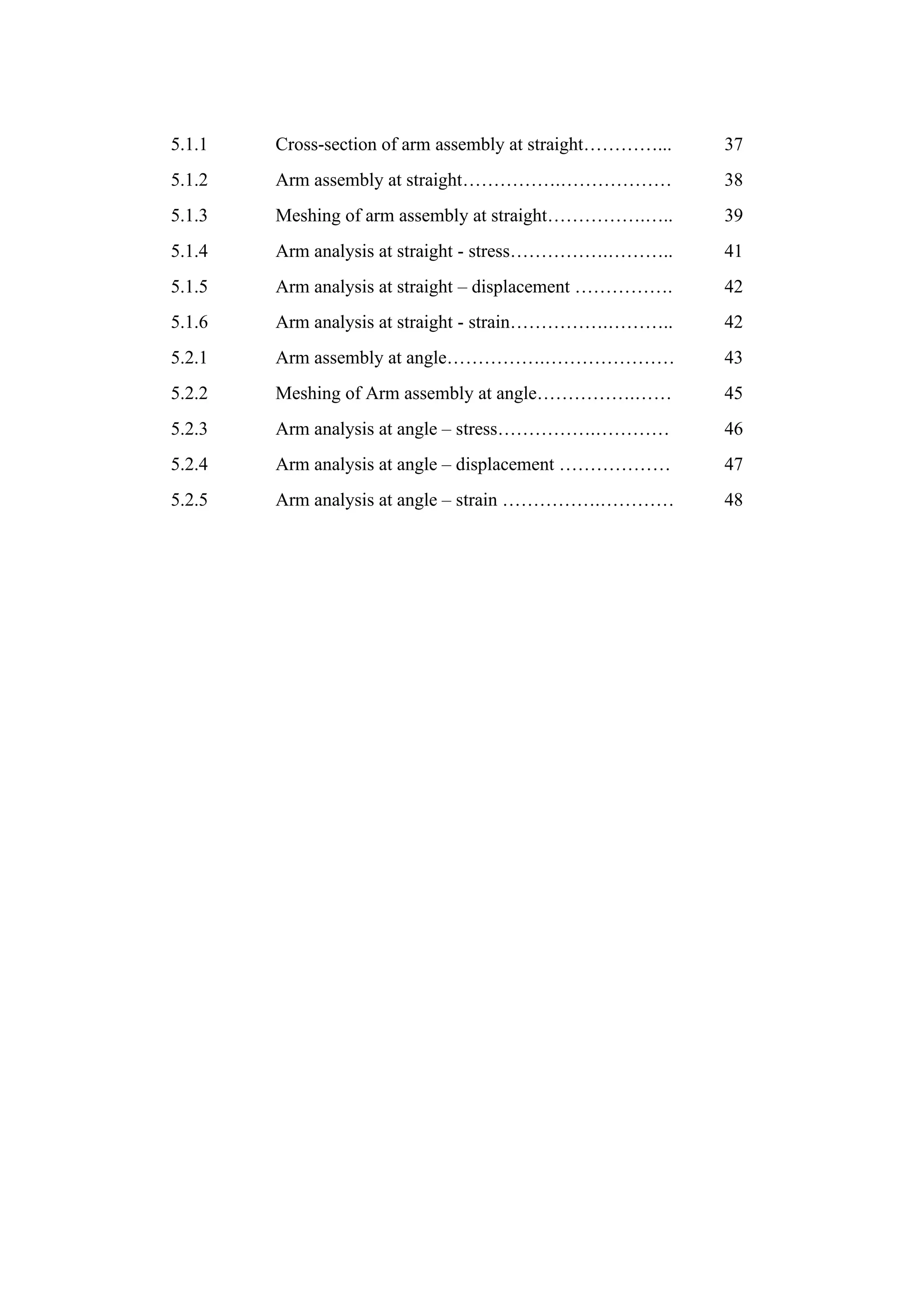 5.1.1 Cross-section of arm assembly at straight…………... 37
5.1.2 Arm assembly at straight…………….……………… 38
5.1.3 Meshing of arm assembly at straight…………….….. 39
5.1.4 Arm analysis at straight - stress…………….……….. 41
5.1.5 Arm analysis at straight – displacement ……………. 42
5.1.6 Arm analysis at straight - strain…………….……….. 42
5.2.1 Arm assembly at angle…………….………………… 43
5.2.2 Meshing of Arm assembly at angle…………….…… 45
5.2.3 Arm analysis at angle – stress…………….………… 46
5.2.4 Arm analysis at angle – displacement ……………… 47
5.2.5 Arm analysis at angle – strain …………….………… 48
 