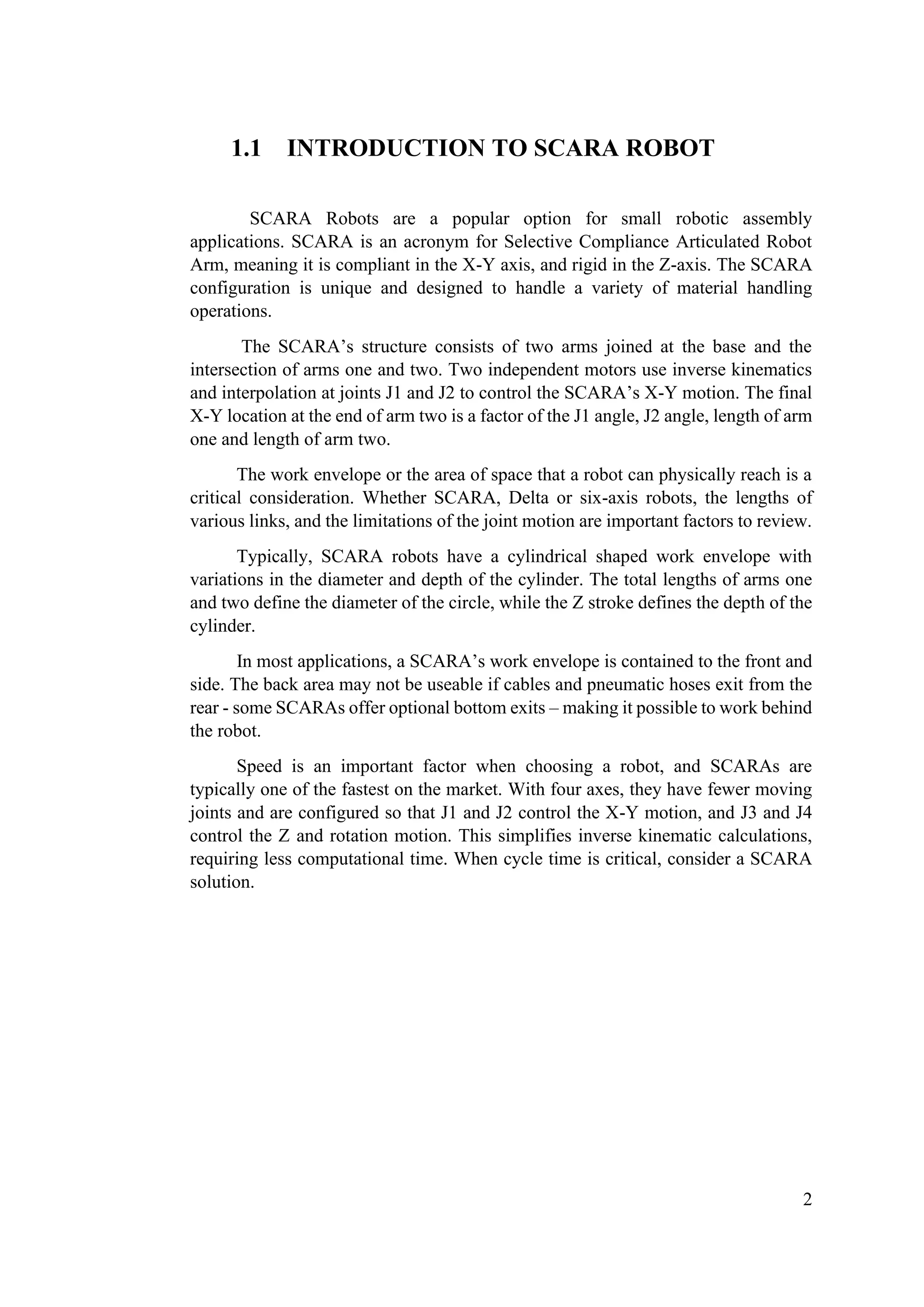 2
1.1 INTRODUCTION TO SCARA ROBOT
SCARA Robots are a popular option for small robotic assembly
applications. SCARA is an acronym for Selective Compliance Articulated Robot
Arm, meaning it is compliant in the X-Y axis, and rigid in the Z-axis. The SCARA
configuration is unique and designed to handle a variety of material handling
operations.
The SCARA’s structure consists of two arms joined at the base and the
intersection of arms one and two. Two independent motors use inverse kinematics
and interpolation at joints J1 and J2 to control the SCARA’s X-Y motion. The final
X-Y location at the end of arm two is a factor of the J1 angle, J2 angle, length of arm
one and length of arm two.
The work envelope or the area of space that a robot can physically reach is a
critical consideration. Whether SCARA, Delta or six-axis robots, the lengths of
various links, and the limitations of the joint motion are important factors to review.
Typically, SCARA robots have a cylindrical shaped work envelope with
variations in the diameter and depth of the cylinder. The total lengths of arms one
and two define the diameter of the circle, while the Z stroke defines the depth of the
cylinder.
In most applications, a SCARA’s work envelope is contained to the front and
side. The back area may not be useable if cables and pneumatic hoses exit from the
rear - some SCARAs offer optional bottom exits – making it possible to work behind
the robot.
Speed is an important factor when choosing a robot, and SCARAs are
typically one of the fastest on the market. With four axes, they have fewer moving
joints and are configured so that J1 and J2 control the X-Y motion, and J3 and J4
control the Z and rotation motion. This simplifies inverse kinematic calculations,
requiring less computational time. When cycle time is critical, consider a SCARA
solution.
 