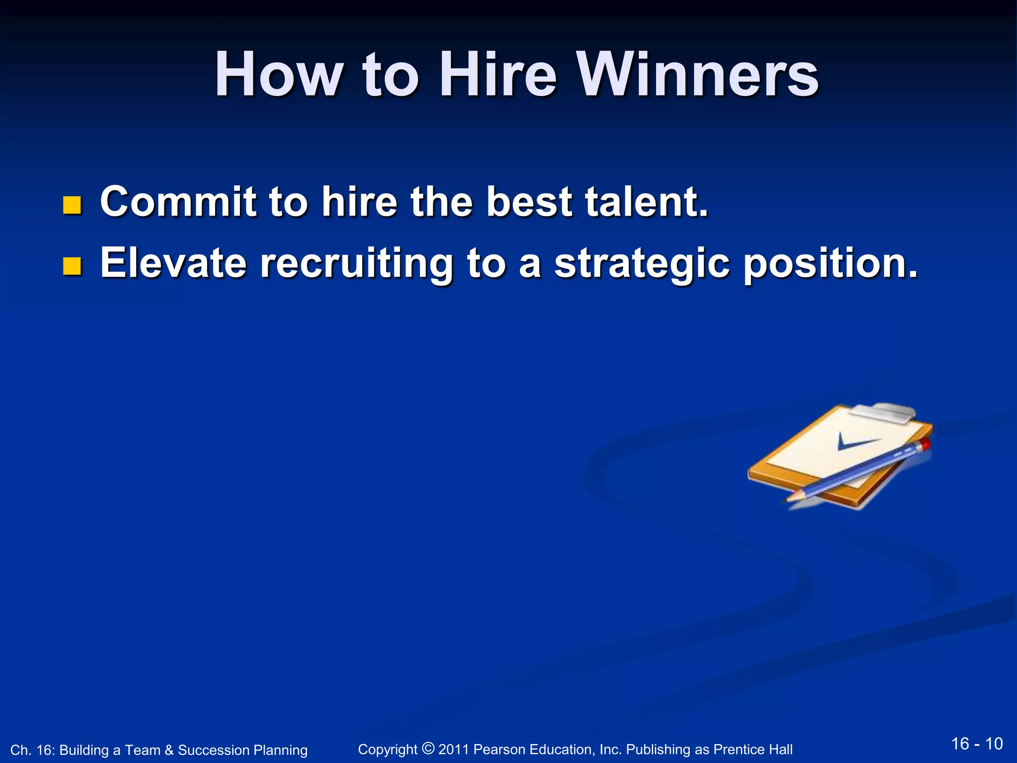 How to Hire Winners 
 Commit to hire the best talent. 
 Elevate recruiting to a strategic position. 
Copyright © 2011 Pearson Education, Inc. Publishing Ch. 16: Building a Team & Succession Planning as Prentice Hall 16 - 10 
 