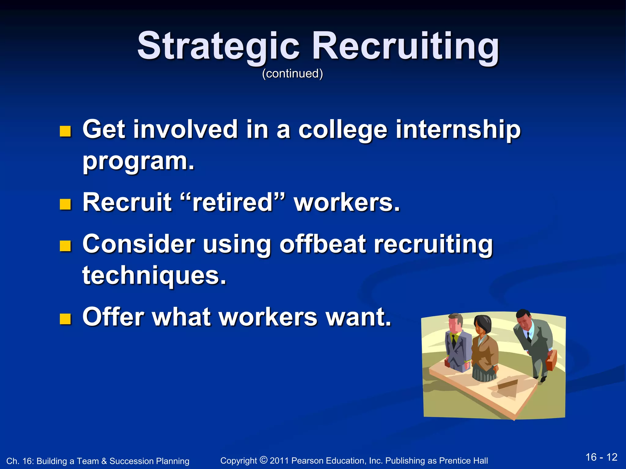 Strategic Recruiting 
(continued) 
 Get involved in a college internship 
program. 
 Recruit “retired” workers. 
 Consider using offbeat recruiting 
techniques. 
 Offer what workers want. 
Copyright © 2011 Pearson Education, Inc. Publishing Ch. 16: Building a Team & Succession Planning as Prentice Hall 16 - 12 
 
