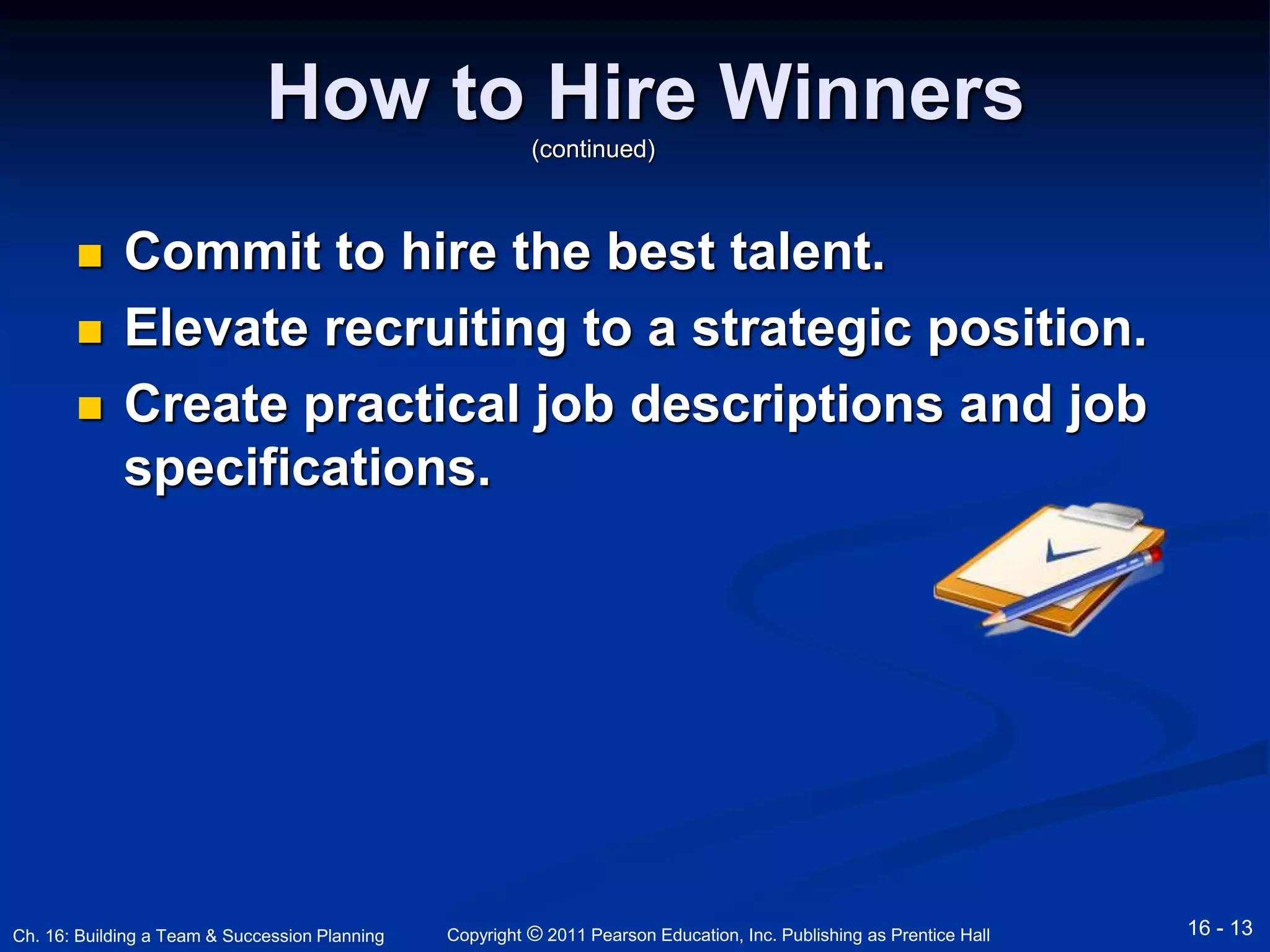 How to Hire Winners 
(continued) 
 Commit to hire the best talent. 
 Elevate recruiting to a strategic position. 
 Create practical job descriptions and job 
specifications. 
Copyright © 2011 Pearson Education, Inc. Publishing Ch. 16: Building a Team & Succession Planning as Prentice Hall 16 - 13 
 