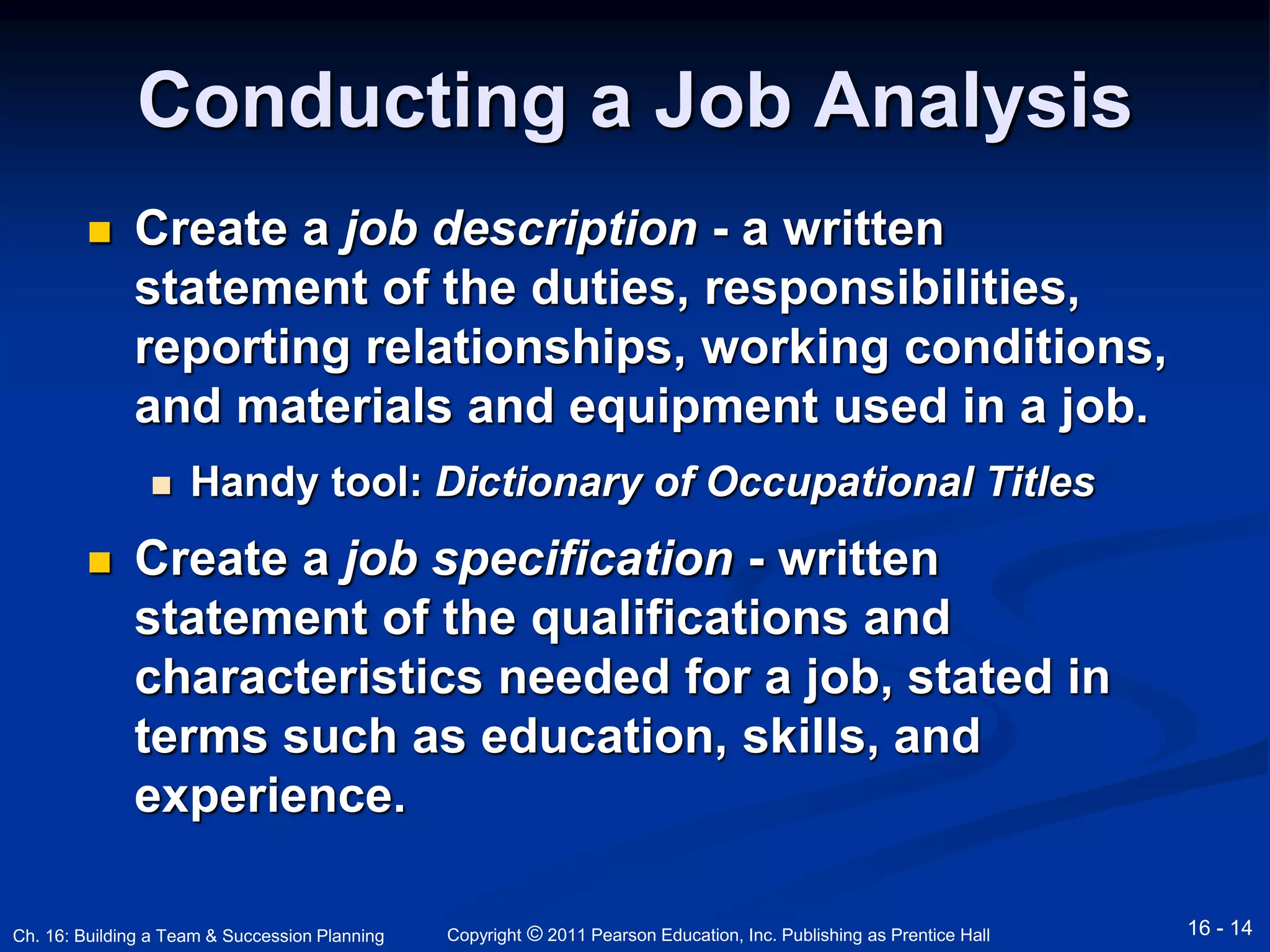 Conducting a Job Analysis 
 Create a job description - a written 
statement of the duties, responsibilities, 
reporting relationships, working conditions, 
and materials and equipment used in a job. 
 Handy tool: Dictionary of Occupational Titles 
 Create a job specification - written 
statement of the qualifications and 
characteristics needed for a job, stated in 
terms such as education, skills, and 
experience. 
Copyright © 2011 Pearson Education, Inc. Publishing Ch. 16: Building a Team & Succession Planning as Prentice Hall 16 - 14 
 