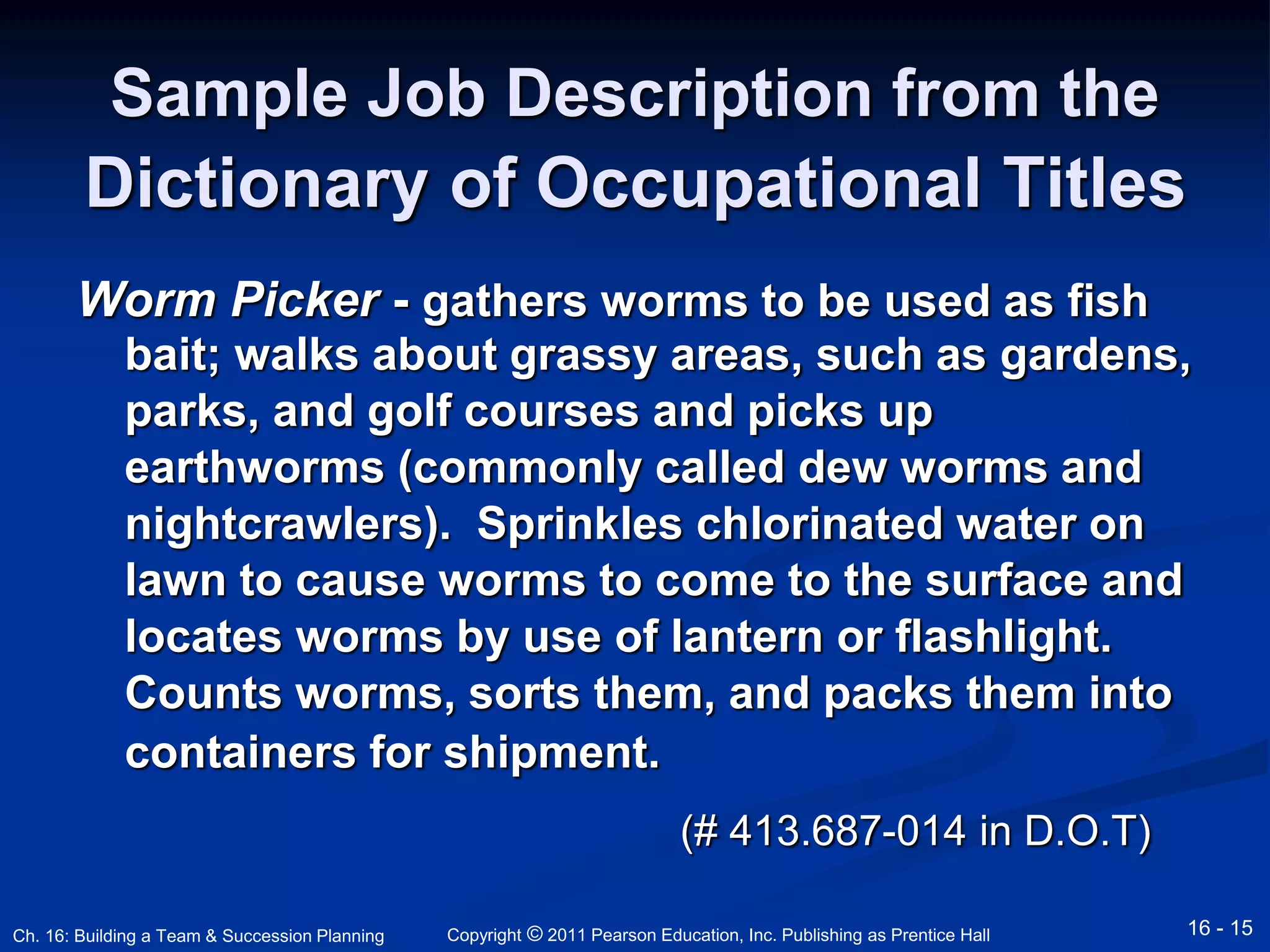 Sample Job Description from the 
Dictionary of Occupational Titles 
Worm Picker - gathers worms to be used as fish 
bait; walks about grassy areas, such as gardens, 
parks, and golf courses and picks up 
earthworms (commonly called dew worms and 
nightcrawlers). Sprinkles chlorinated water on 
lawn to cause worms to come to the surface and 
locates worms by use of lantern or flashlight. 
Counts worms, sorts them, and packs them into 
containers for shipment. 
(# 413.687-014 in D.O.T) 
Copyright © 2011 Pearson Education, Inc. Publishing Ch. 16: Building a Team & Succession Planning as Prentice Hall 16 - 15 
 