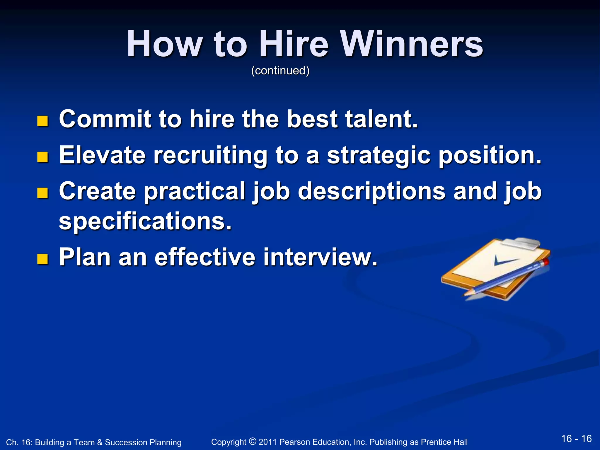 How to Hire Winners 
(continued) 
 Commit to hire the best talent. 
 Elevate recruiting to a strategic position. 
 Create practical job descriptions and job 
specifications. 
 Plan an effective interview. 
Copyright © 2011 Pearson Education, Inc. Publishing Ch. 16: Building a Team & Succession Planning as Prentice Hall 16 - 16 
 