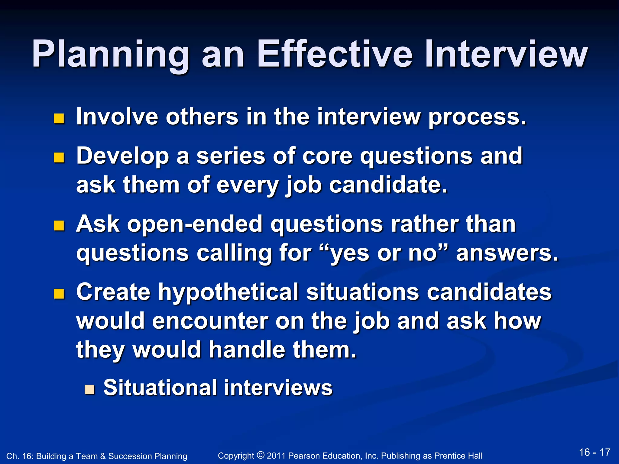 Planning an Effective Interview 
 Involve others in the interview process. 
 Develop a series of core questions and 
ask them of every job candidate. 
 Ask open-ended questions rather than 
questions calling for “yes or no” answers. 
 Create hypothetical situations candidates 
would encounter on the job and ask how 
they would handle them. 
 Situational interviews 
Copyright © 2011 Pearson Education, Inc. Publishing Ch. 16: Building a Team & Succession Planning as Prentice Hall 16 - 17 
 