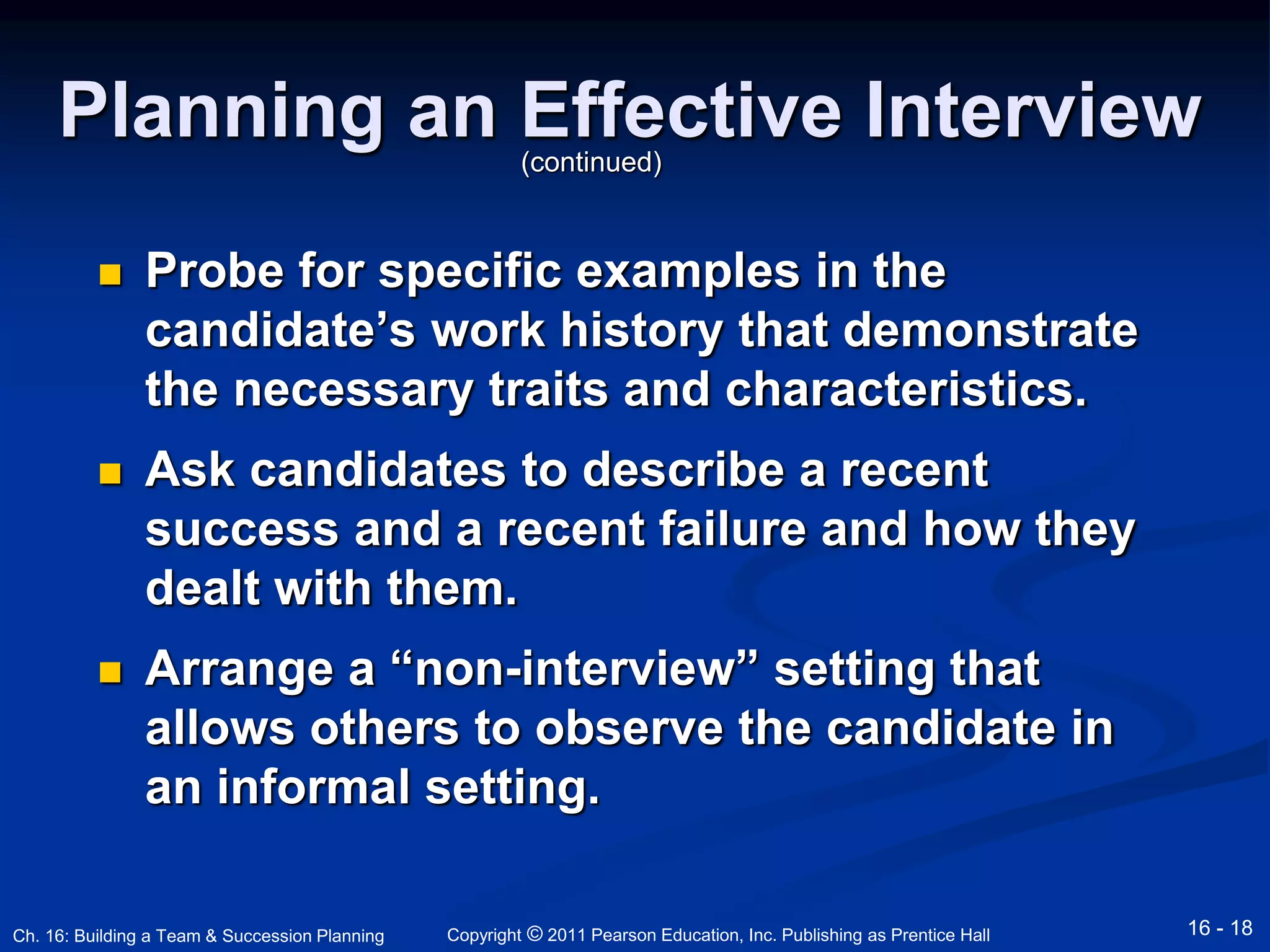 Planning an Effective Interview 
(continued) 
 Probe for specific examples in the 
candidate’s work history that demonstrate 
the necessary traits and characteristics. 
 Ask candidates to describe a recent 
success and a recent failure and how they 
dealt with them. 
 Arrange a “non-interview” setting that 
allows others to observe the candidate in 
an informal setting. 
Copyright © 2011 Pearson Education, Inc. Publishing Ch. 16: Building a Team & Succession Planning as Prentice Hall 16 - 18 
 