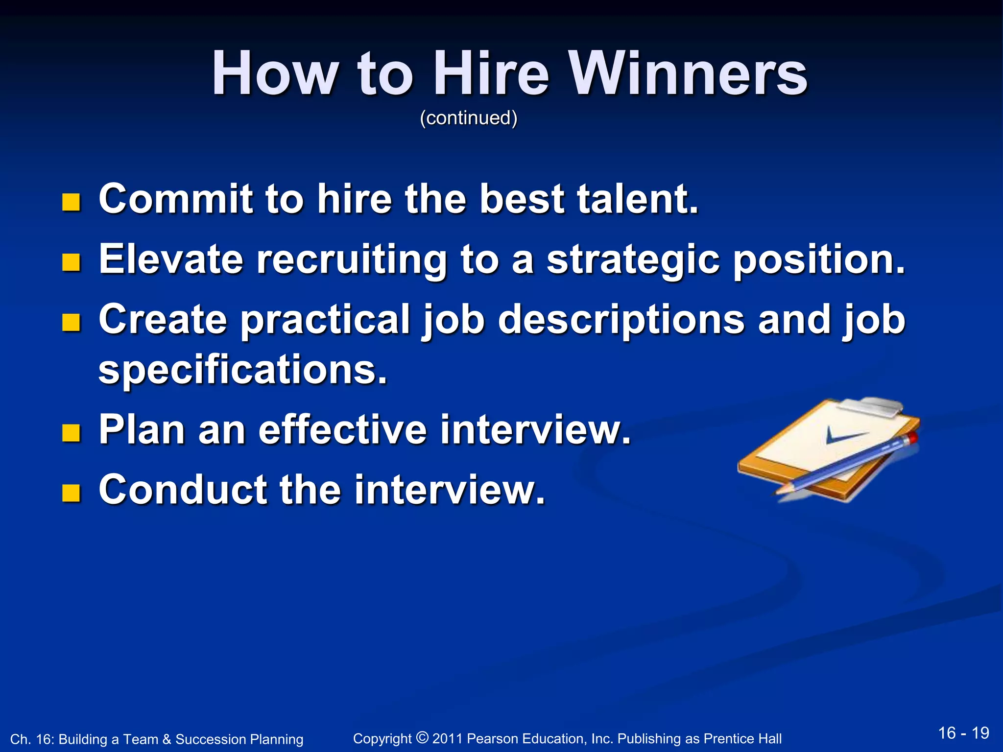 How to Hire Winners 
(continued) 
 Commit to hire the best talent. 
 Elevate recruiting to a strategic position. 
 Create practical job descriptions and job 
specifications. 
 Plan an effective interview. 
 Conduct the interview. 
Copyright © 2011 Pearson Education, Inc. Publishing Ch. 16: Building a Team & Succession Planning as Prentice Hall 16 - 19 
 