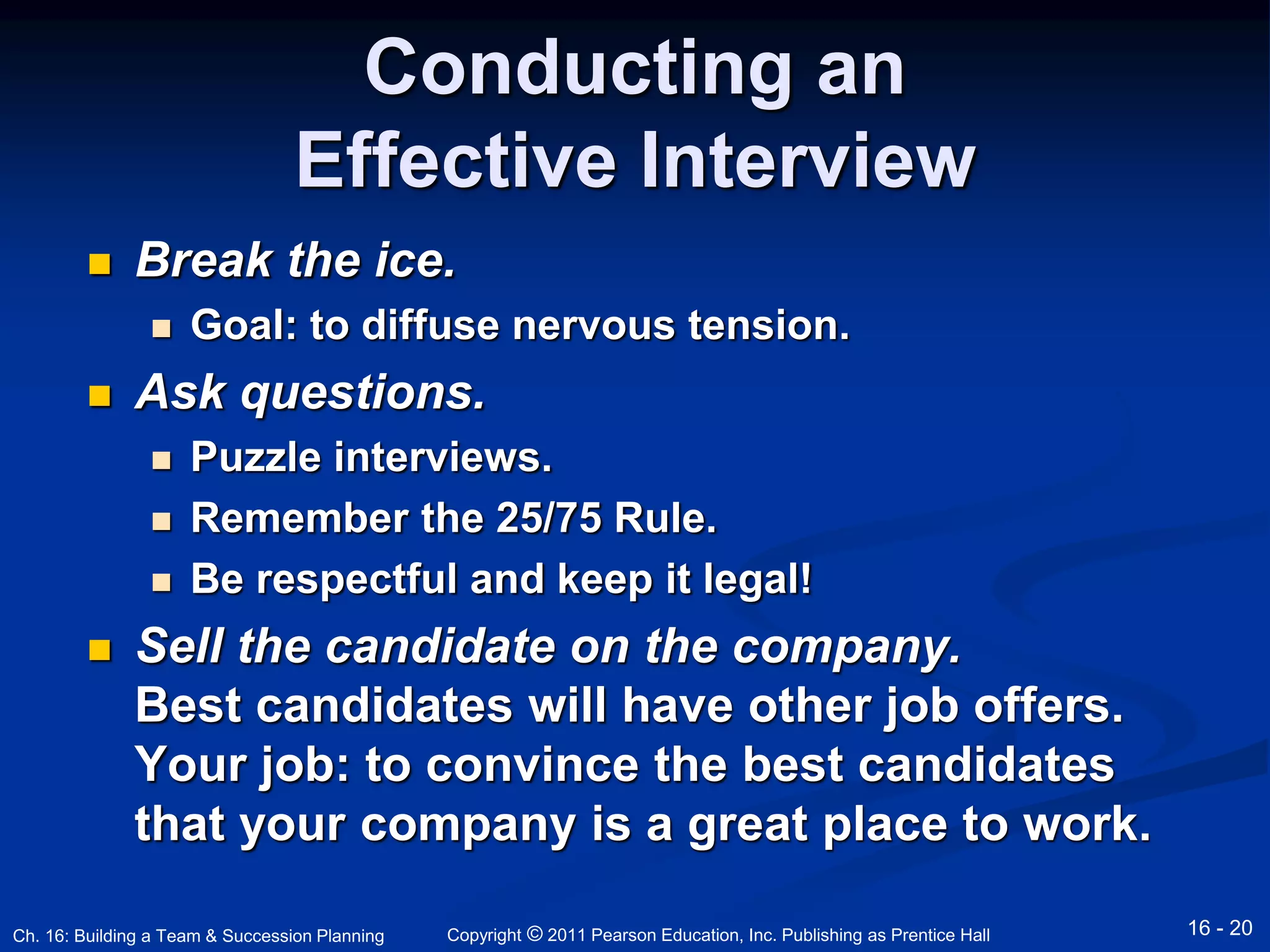 Conducting an 
Effective Interview 
 Break the ice. 
 Goal: to diffuse nervous tension. 
 Ask questions. 
 Puzzle interviews. 
 Remember the 25/75 Rule. 
 Be respectful and keep it legal! 
 Sell the candidate on the company. 
Best candidates will have other job offers. 
Your job: to convince the best candidates 
that your company is a great place to work. 
Copyright © 2011 Pearson Education, Inc. Publishing Ch. 16: Building a Team & Succession Planning as Prentice Hall 16 - 20 
 