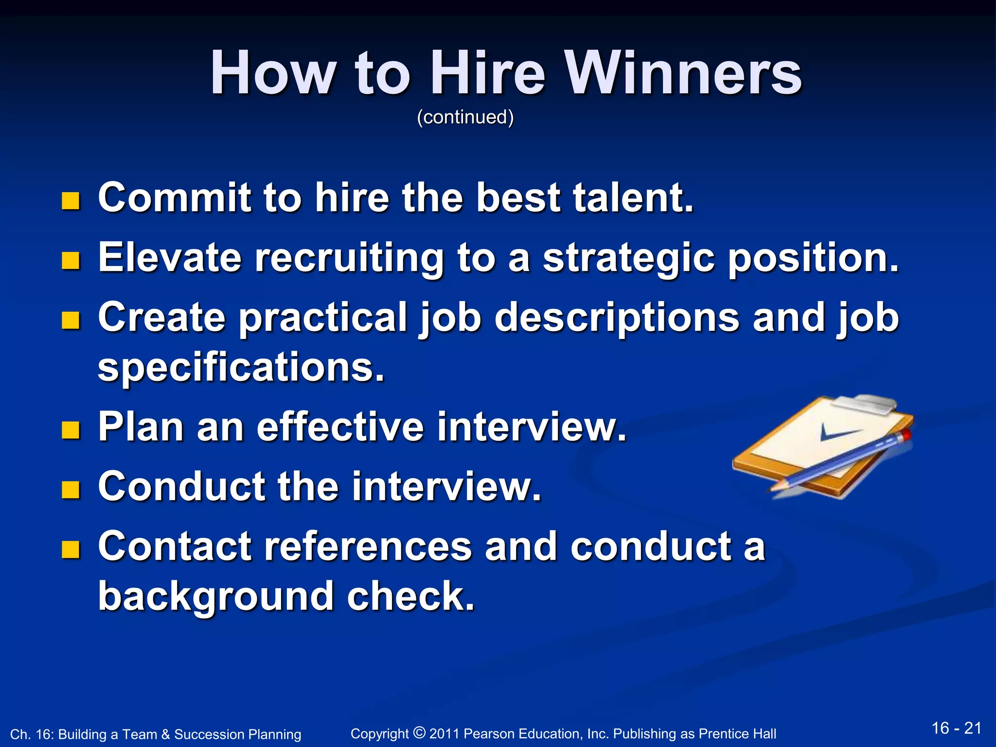 How to Hire Winners 
(continued) 
 Commit to hire the best talent. 
 Elevate recruiting to a strategic position. 
 Create practical job descriptions and job 
specifications. 
 Plan an effective interview. 
 Conduct the interview. 
 Contact references and conduct a 
background check. 
Copyright © 2011 Pearson Education, Inc. Publishing Ch. 16: Building a Team & Succession Planning as Prentice Hall 16 - 21 
 