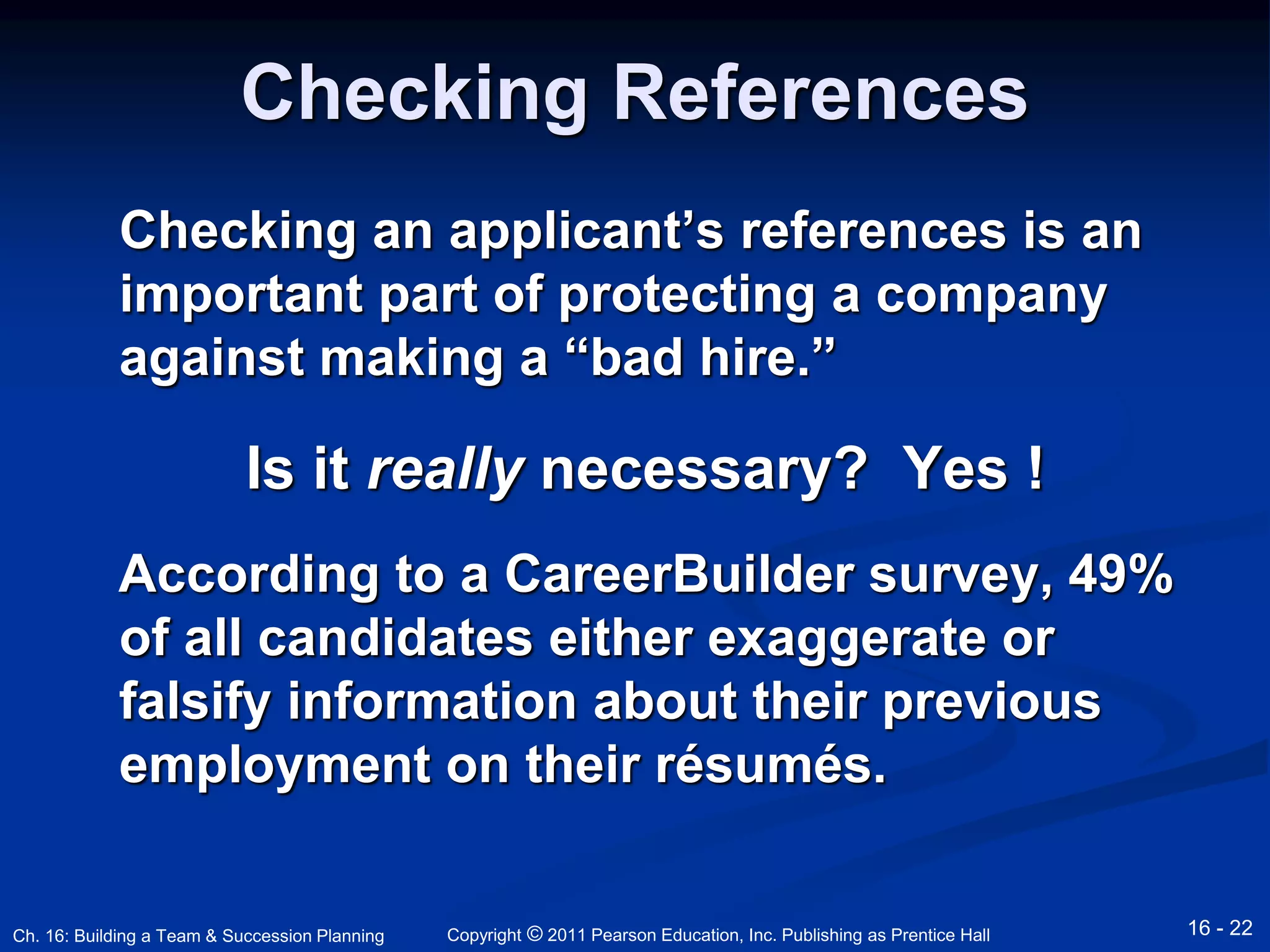 Checking References 
Checking an applicant’s references is an 
important part of protecting a company 
against making a “bad hire.” 
Is it really necessary? Yes ! 
According to a CareerBuilder survey, 49% 
of all candidates either exaggerate or 
falsify information about their previous 
employment on their résumés. 
Copyright © 2011 Pearson Education, Inc. Publishing Ch. 16: Building a Team & Succession Planning as Prentice Hall 16 - 22 
 