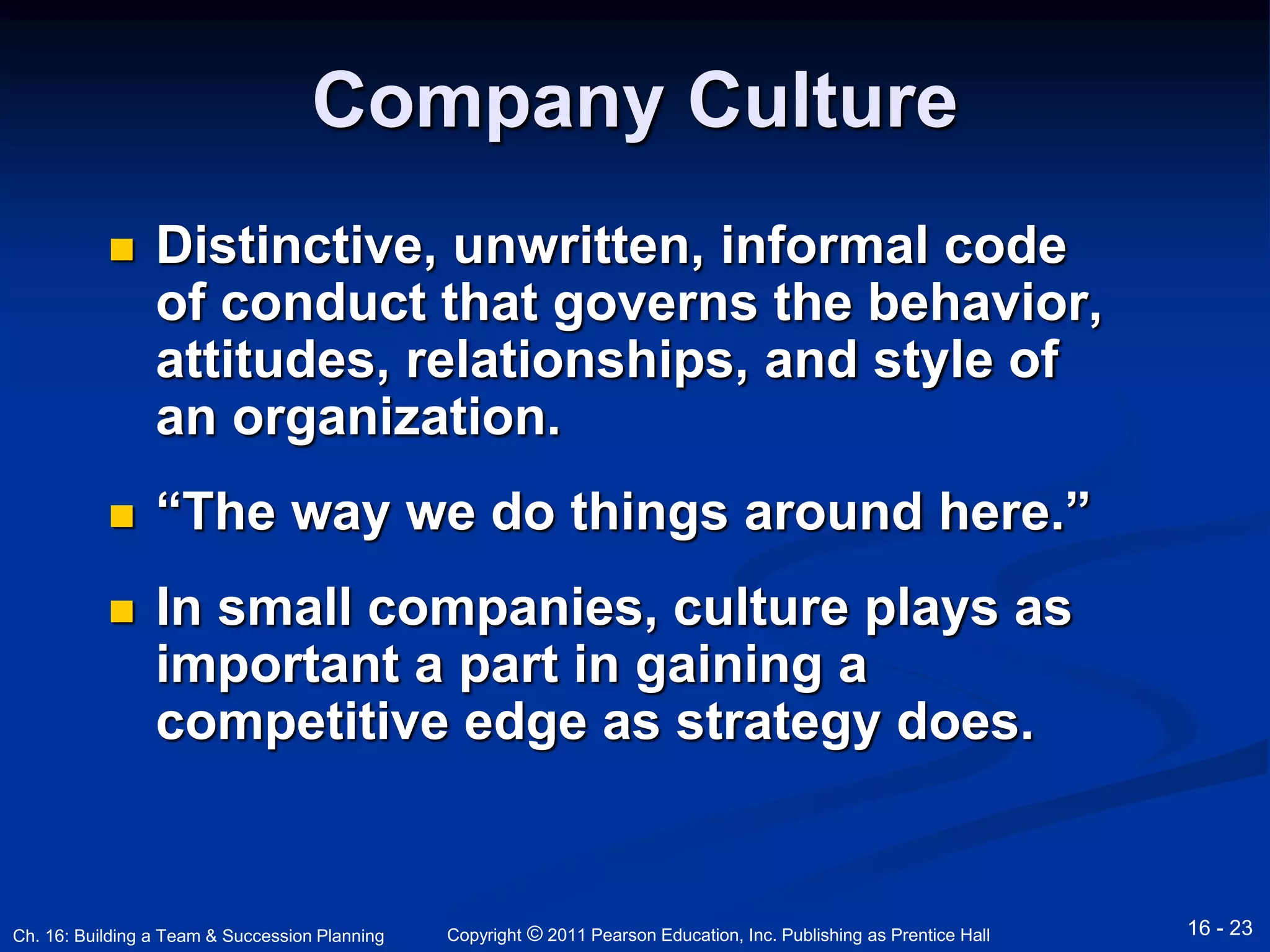 Company Culture 
 Distinctive, unwritten, informal code 
of conduct that governs the behavior, 
attitudes, relationships, and style of 
an organization. 
 “The way we do things around here.” 
 In small companies, culture plays as 
important a part in gaining a 
competitive edge as strategy does. 
Copyright © 2011 Pearson Education, Inc. Publishing Ch. 16: Building a Team & Succession Planning as Prentice Hall 16 - 23 
 