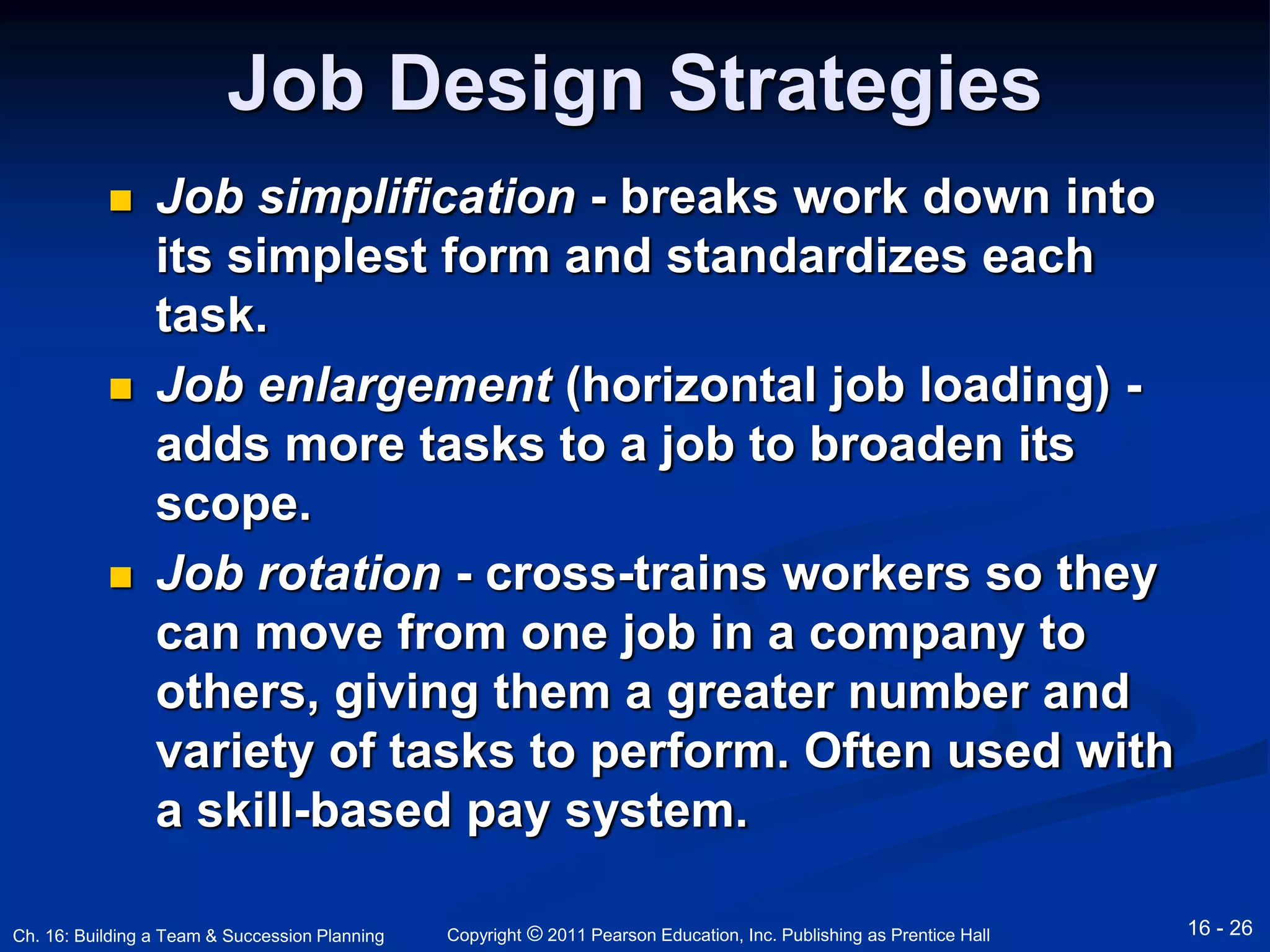 Job Design Strategies 
 Job simplification - breaks work down into 
its simplest form and standardizes each 
task. 
 Job enlargement (horizontal job loading) - 
adds more tasks to a job to broaden its 
scope. 
 Job rotation - cross-trains workers so they 
can move from one job in a company to 
others, giving them a greater number and 
variety of tasks to perform. Often used with 
a skill-based pay system. 
Copyright © 2011 Pearson Education, Inc. Publishing Ch. 16: Building a Team & Succession Planning as Prentice Hall 16 - 26 
 