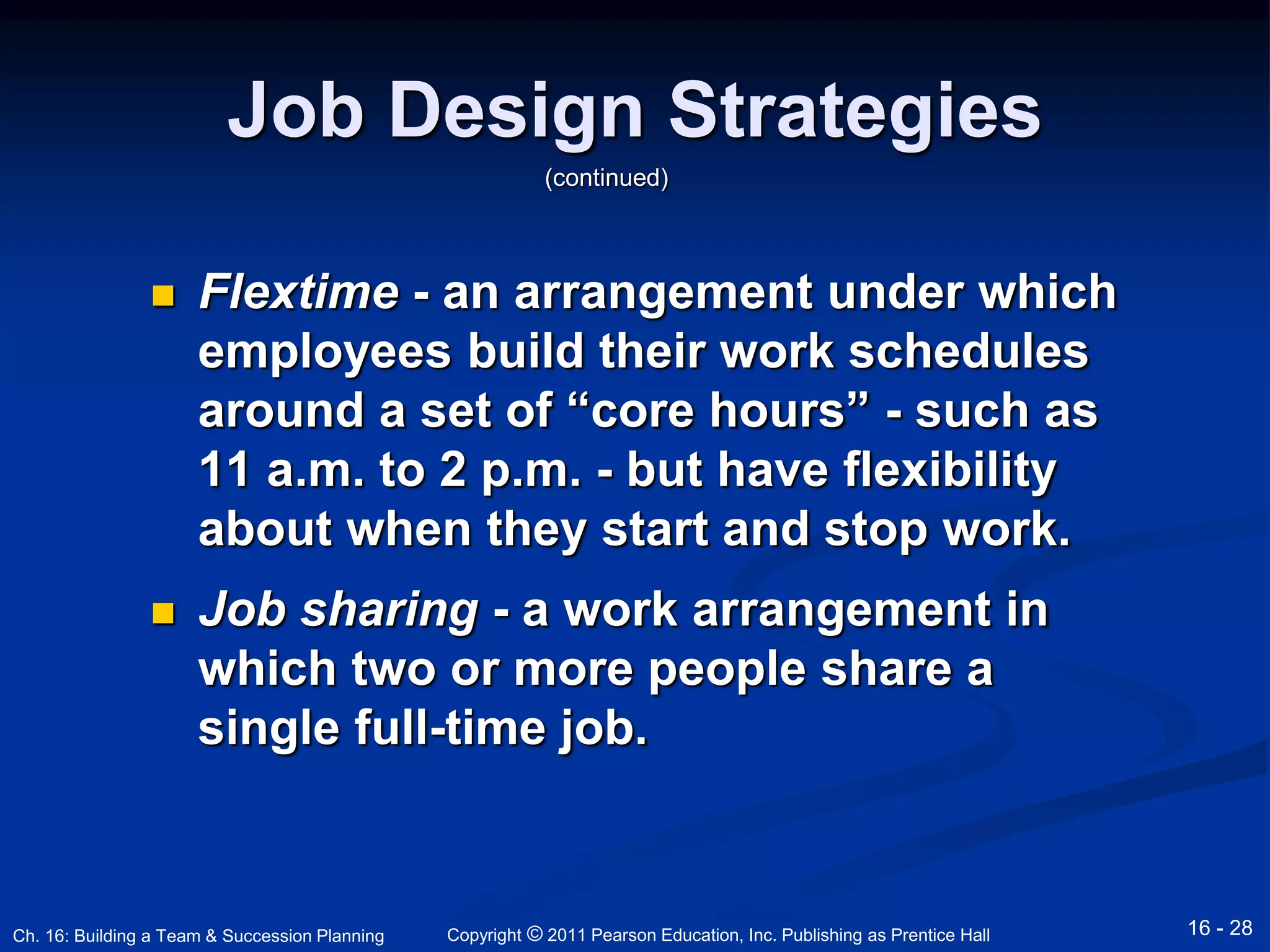 Job Design Strategies 
(continued) 
 Flextime - an arrangement under which 
employees build their work schedules 
around a set of “core hours” - such as 
11 a.m. to 2 p.m. - but have flexibility 
about when they start and stop work. 
 Job sharing - a work arrangement in 
which two or more people share a 
single full-time job. 
Copyright © 2011 Pearson Education, Inc. Publishing Ch. 16: Building a Team & Succession Planning as Prentice Hall 16 - 28 
 
