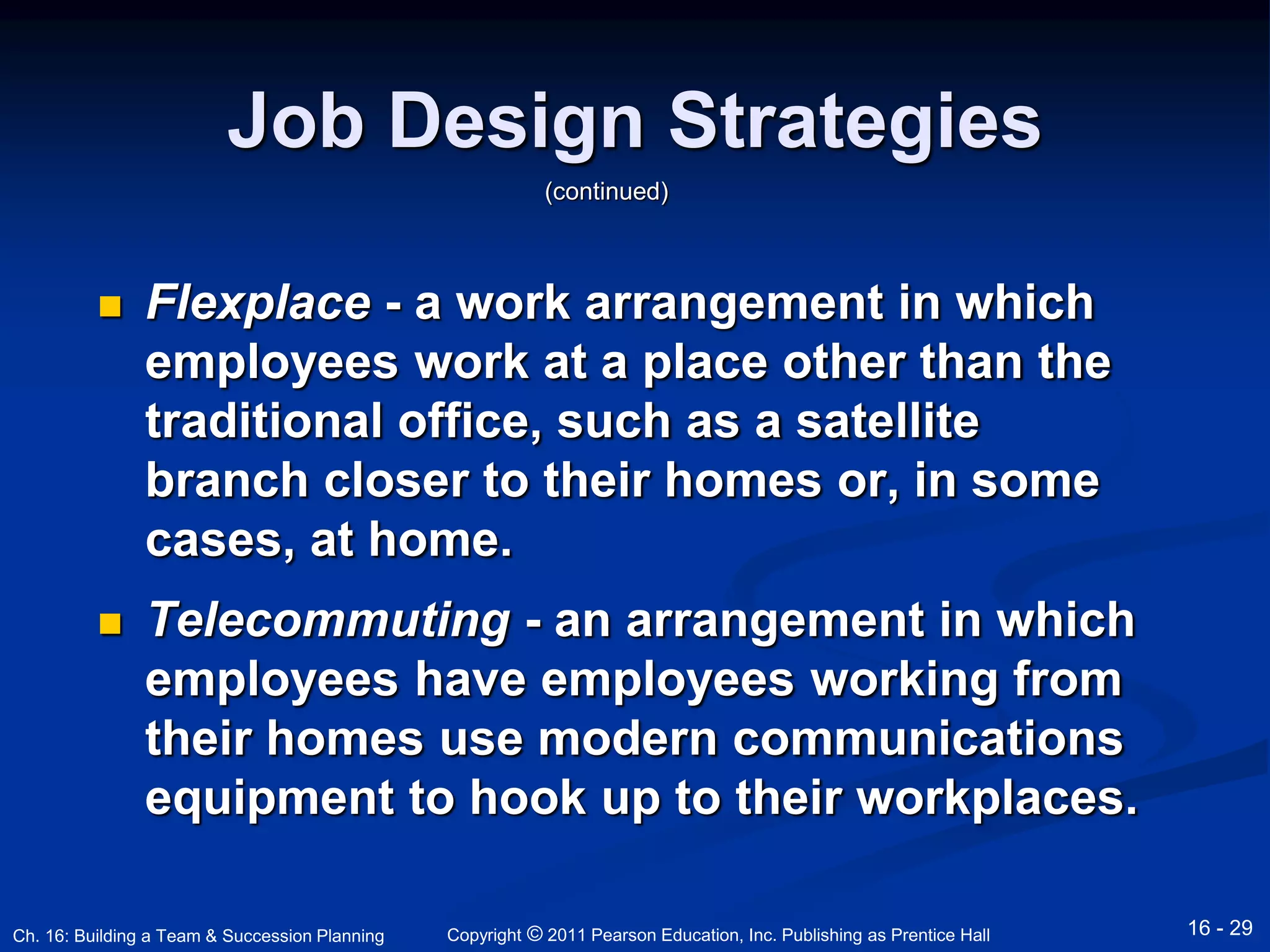 Job Design Strategies 
(continued) 
 Flexplace - a work arrangement in which 
employees work at a place other than the 
traditional office, such as a satellite 
branch closer to their homes or, in some 
cases, at home. 
 Telecommuting - an arrangement in which 
employees have employees working from 
their homes use modern communications 
equipment to hook up to their workplaces. 
Copyright © 2011 Pearson Education, Inc. Publishing Ch. 16: Building a Team & Succession Planning as Prentice Hall 16 - 29 
 