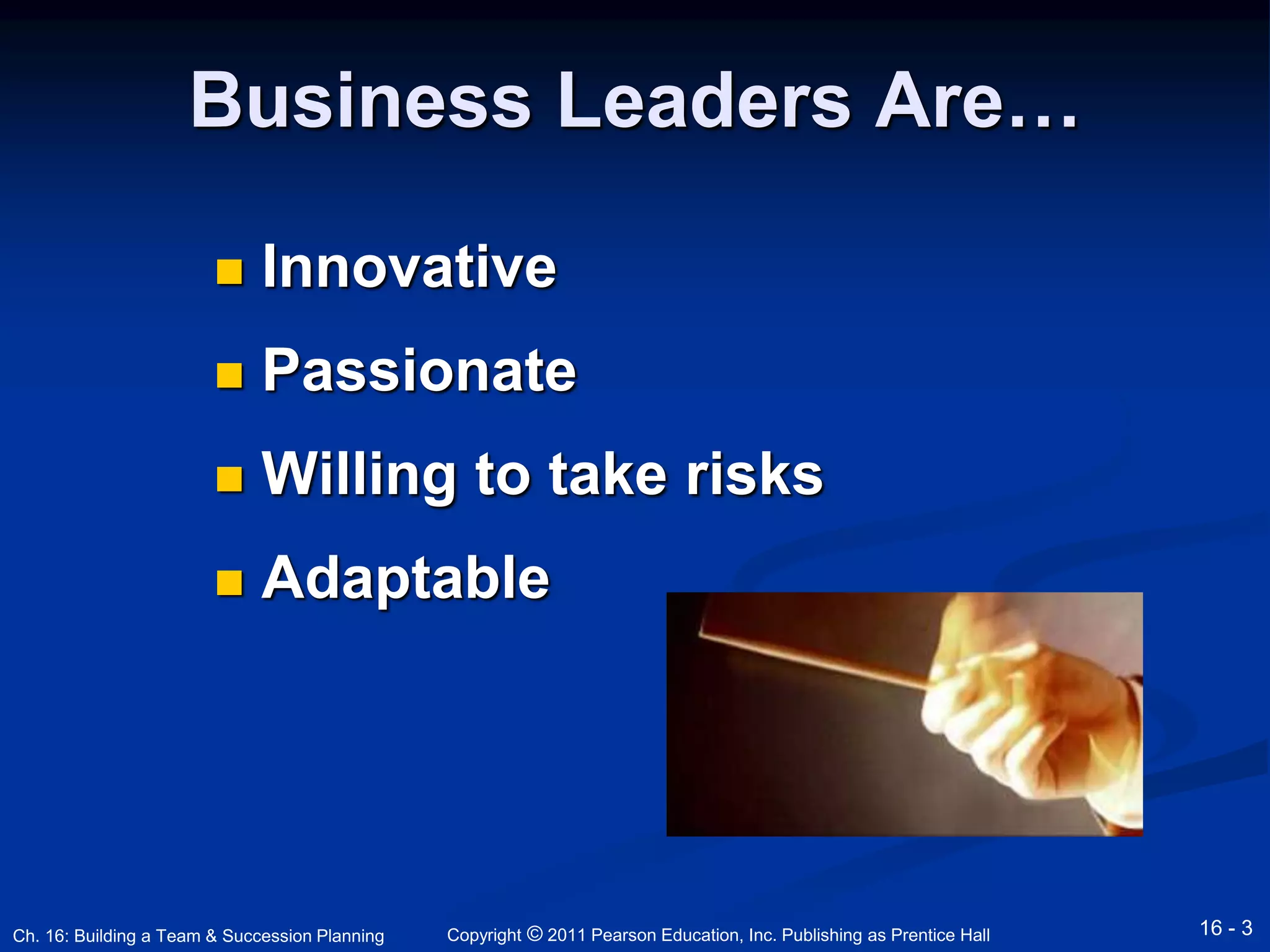 Business Leaders Are… 
 Innovative 
 Passionate 
 Willing to take risks 
 Adaptable 
Copyright © 2011 Pearson Education, Inc. Publishing Ch. 16: Building a Team & Succession Planning as Prentice Hall 16 - 3 
 