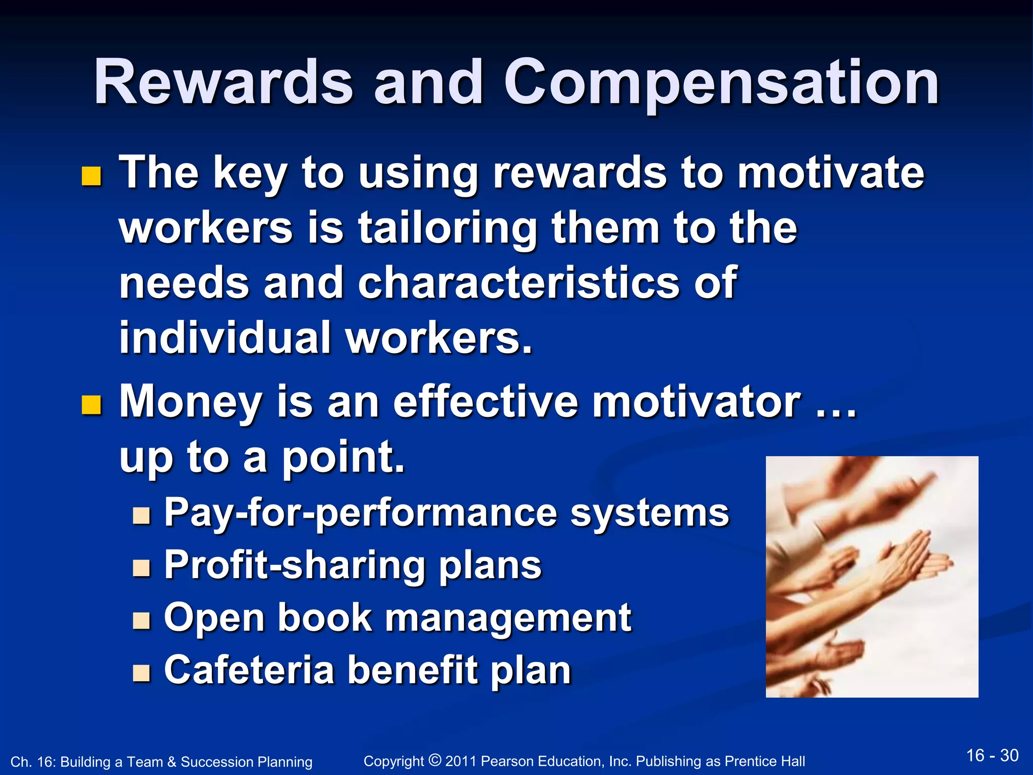 Rewards and Compensation 
 The key to using rewards to motivate 
workers is tailoring them to the 
needs and characteristics of 
individual workers. 
 Money is an effective motivator … 
up to a point. 
 Pay-for-performance systems 
 Profit-sharing plans 
 Open book management 
 Cafeteria benefit plan 
Copyright © 2011 Pearson Education, Inc. Publishing Ch. 16: Building a Team & Succession Planning as Prentice Hall 16 - 30 
 