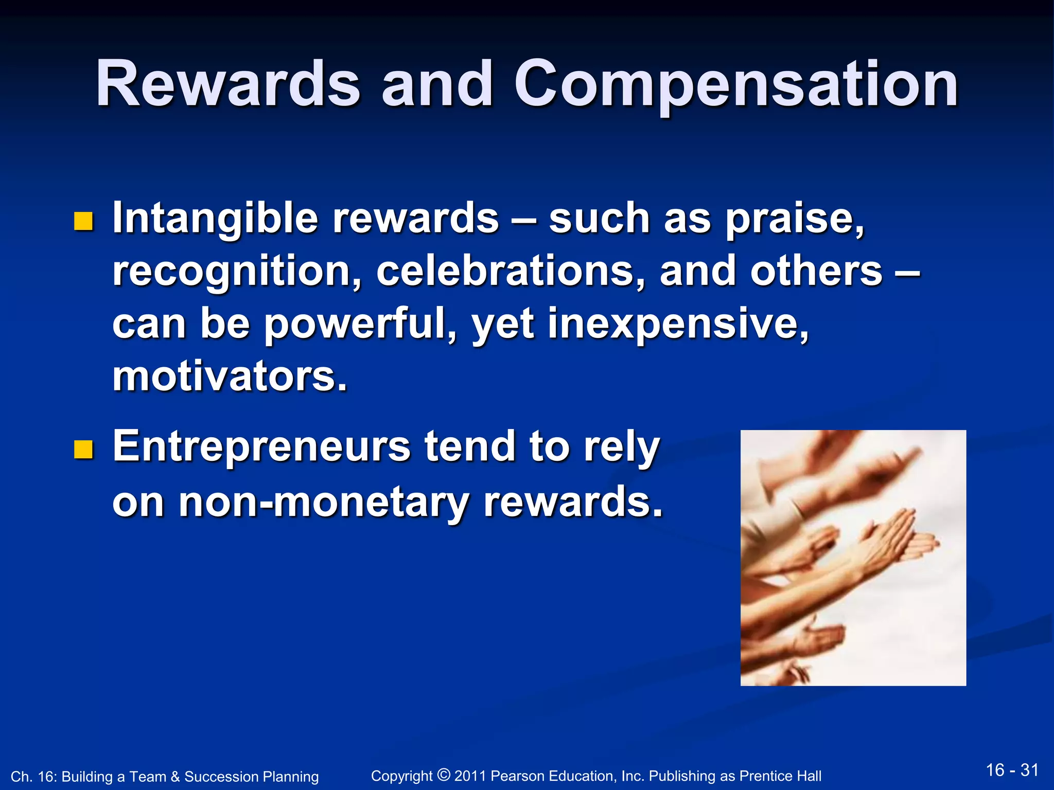 Rewards and Compensation 
 Intangible rewards – such as praise, 
recognition, celebrations, and others – 
can be powerful, yet inexpensive, 
motivators. 
 Entrepreneurs tend to rely 
on non-monetary rewards. 
Copyright © 2011 Pearson Education, Inc. Publishing Ch. 16: Building a Team & Succession Planning as Prentice Hall 16 - 31 
 