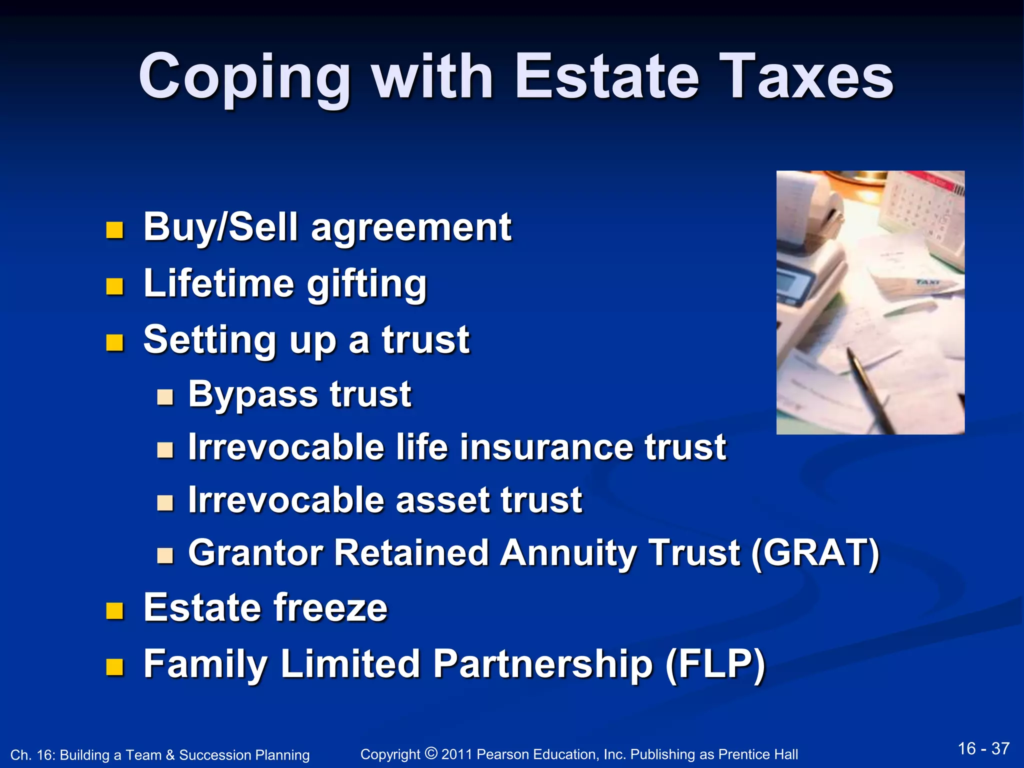 Coping with Estate Taxes 
 Buy/Sell agreement 
 Lifetime gifting 
 Setting up a trust 
 Bypass trust 
 Irrevocable life insurance trust 
 Irrevocable asset trust 
 Grantor Retained Annuity Trust (GRAT) 
 Estate freeze 
 Family Limited Partnership (FLP) 
Copyright © 2011 Pearson Education, Inc. Publishing Ch. 16: Building a Team & Succession Planning as Prentice Hall 16 - 37 
 