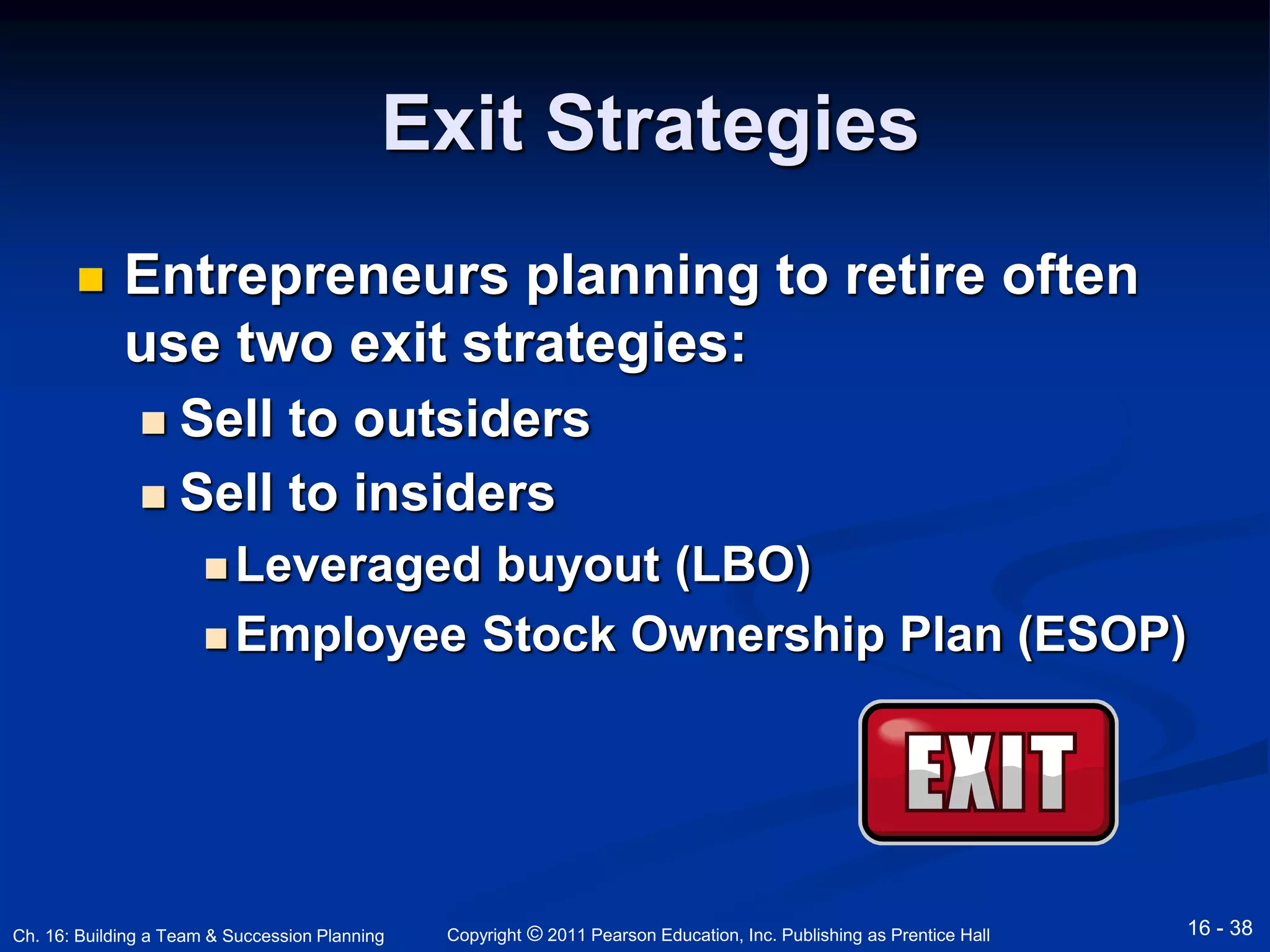 Exit Strategies 
 Entrepreneurs planning to retire often 
use two exit strategies: 
 Sell to outsiders 
 Sell to insiders 
Leveraged buyout (LBO) 
Employee Stock Ownership Plan (ESOP) 
Copyright © 2011 Pearson Education, Inc. Publishing Ch. 16: Building a Team & Succession Planning as Prentice Hall 16 - 38 
 