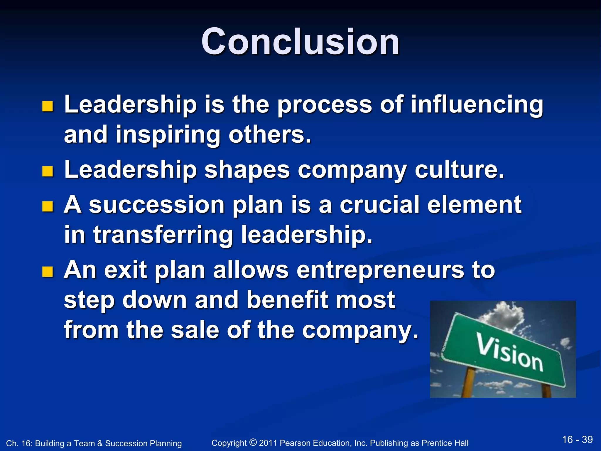 Conclusion 
 Leadership is the process of influencing 
and inspiring others. 
 Leadership shapes company culture. 
 A succession plan is a crucial element 
in transferring leadership. 
 An exit plan allows entrepreneurs to 
step down and benefit most 
from the sale of the company. 
Copyright © 2011 Pearson Education, Inc. Publishing Ch. 16: Building a Team & Succession Planning as Prentice Hall 16 - 39 
 