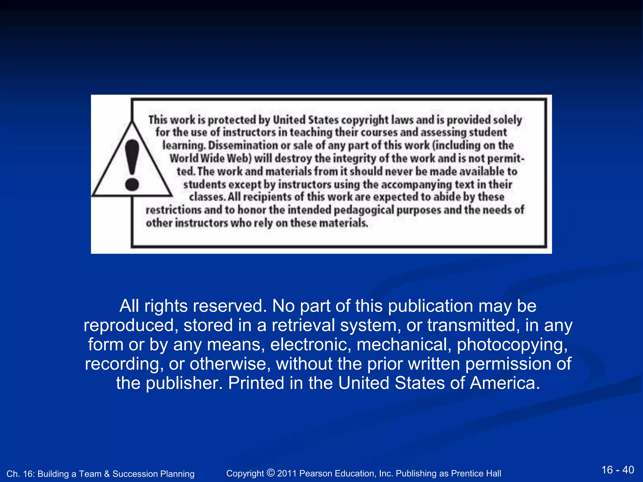 All rights reserved. No part of this publication may be 
reproduced, stored in a retrieval system, or transmitted, in any 
form or by any means, electronic, mechanical, photocopying, 
recording, or otherwise, without the prior written permission of 
the publisher. Printed in the United States of America. 
Copyright © 2011 Pearson Education, Inc. Publishing Ch. 16: Building a Team & Succession Planning as Prentice Hall 16 - 40 
