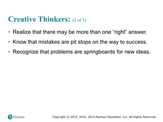 Copyright © 2019, 2016, 2014 Pearson Education, Inc. All Rights Reserved.
Creative Thinkers: (2 of 3)
• Realize that there may be more than one “right” answer.
• Know that mistakes are pit stops on the way to success.
• Recognize that problems are springboards for new ideas.
 